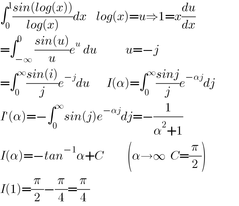 ∫_0 ^1 ((sin(log(x)))/(log(x)))dx    log(x)=u⇒1=x(du/dx)  =∫_(−∞) ^0 ((sin(u))/u)e^u  du            u=−j  =∫_0 ^∞ ((sin(i))/j)e^(−j) du       I(α)=∫_0 ^∞ ((sinj)/j)e^(−αj) dj  I′(α)=−∫_0 ^∞ sin(j)e^(−αj) dj=−(1/(α^2 +1))  I(α)=−tan^(−1) α+C          (α→∞  C=(π/2))  I(1)=(π/2)−(π/4)=(π/4)  