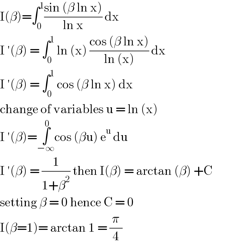 I(β)=∫_0 ^1 ((sin (β ln x))/(ln x)) dx   I ′(β) = ∫_0 ^1  ln (x) ((cos (β ln x))/(ln (x))) dx   I ′(β) = ∫_0 ^1  cos (β ln x) dx   change of variables u = ln (x)  I ′(β)=∫_(−∞) ^0 cos (βu) e^u  du   I ′(β) = (1/(1+β^2 )) then I(β) = arctan (β) +C  setting β = 0 hence C = 0  I(β=1)= arctan 1 = (π/4)  