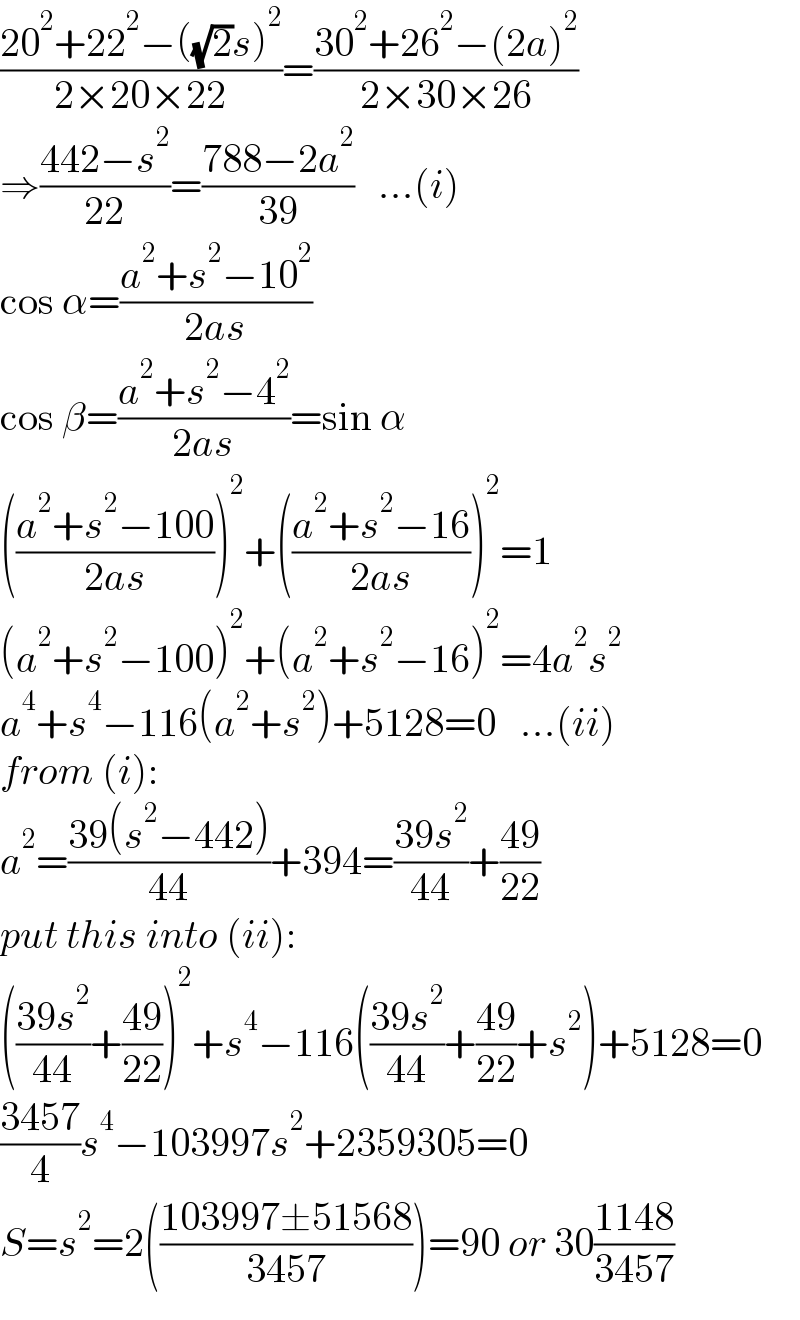 ((20^2 +22^2 −((√2)s)^2 )/(2×20×22))=((30^2 +26^2 −(2a)^2 )/(2×30×26))  ⇒((442−s^2 )/(22))=((788−2a^2 )/(39))   ...(i)  cos α=((a^2 +s^2 −10^2 )/(2as))  cos β=((a^2 +s^2 −4^2 )/(2as))=sin α  (((a^2 +s^2 −100)/(2as)))^2 +(((a^2 +s^2 −16)/(2as)))^2 =1  (a^2 +s^2 −100)^2 +(a^2 +s^2 −16)^2 =4a^2 s^2   a^4 +s^4 −116(a^2 +s^2 )+5128=0   ...(ii)  from (i):  a^2 =((39(s^2 −442))/(44))+394=((39s^2 )/(44))+((49)/(22))  put this into (ii):  (((39s^2 )/(44))+((49)/(22)))^2 +s^4 −116(((39s^2 )/(44))+((49)/(22))+s^2 )+5128=0  ((3457)/4)s^4 −103997s^2 +2359305=0  S=s^2 =2(((103997±51568)/(3457)))=90 or 30((1148)/(3457))  
