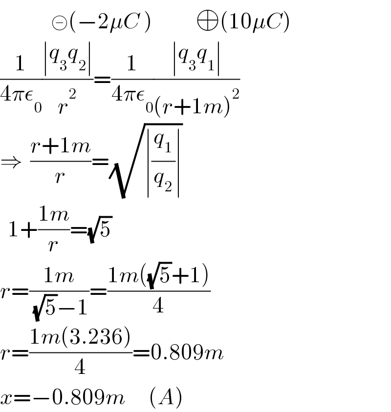              ⊝(−2μC )           ⊕(10μC)  (1/(4πε_0 ))((∣q_3 q_2 ∣)/r^2 )=(1/(4πε_0 ))((∣q_3 q_1 ∣)/((r+1m)^2 ))  ⇒  ((r+1m)/r)=(√(∣(q_1 /q_2 )∣))    1+((1m)/r)=(√5)  r=((1m)/( (√5)−1))=((1m((√5)+1))/4)  r=((1m(3.236))/4)=0.809m  x=−0.809m      (A)  