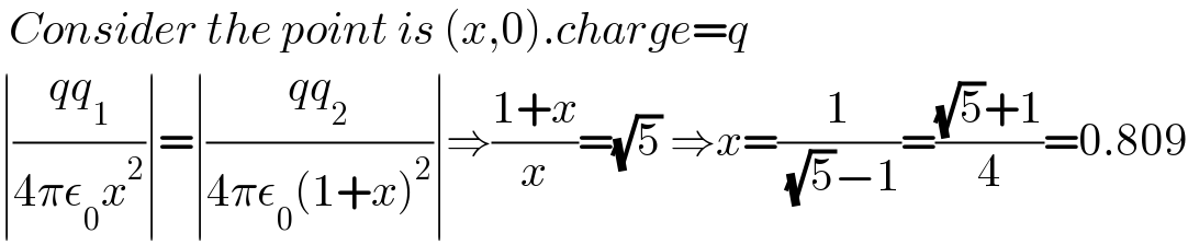  Consider the point is (x,0).charge=q  ∣((qq_1 )/(4πε_0 x^2 ))∣=∣((qq_2 )/(4πε_0 (1+x)^2 ))∣⇒((1+x)/x)=(√5) ⇒x=(1/( (√5)−1))=(((√5)+1)/4)=0.809  