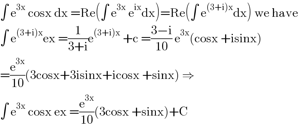 ∫ e^(3x)  cosx dx =Re(∫ e^(3x)  e^(ix) dx)=Re(∫ e^((3+i)x) dx) we have  ∫ e^((3+i)x) ex =(1/(3+i))e^((3+i)x)  +c =((3−i)/(10)) e^(3x) (cosx +isinx)  =(e^(3x) /(10))(3cosx+3isinx+icosx +sinx) ⇒  ∫ e^(3x)  cosx ex =(e^(3x) /(10))(3cosx +sinx)+C  