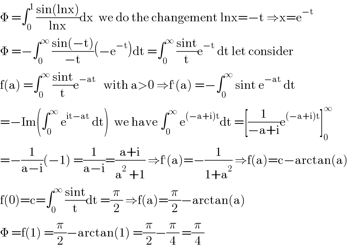 Φ =∫_0 ^1  ((sin(lnx))/(lnx))dx  we do the changement lnx=−t ⇒x=e^(−t)   Φ =−∫_0 ^∞  ((sin(−t))/(−t))(−e^(−t) )dt =∫_0 ^∞  ((sint)/t)e^(−t)  dt let consider  f(a) =∫_0 ^∞  ((sint)/t)e^(−at)    with a>0 ⇒f^′ (a) =−∫_0 ^∞  sint e^(−at)  dt  =−Im(∫_0 ^∞  e^(it−at)  dt)  we have ∫_0 ^∞  e^((−a+i)t) dt =[(1/(−a+i))e^((−a+i)t) ]_0 ^∞   =−(1/(a−i))(−1) =(1/(a−i))=((a+i)/(a^2  +1)) ⇒f^′ (a)=−(1/(1+a^2 )) ⇒f(a)=c−arctan(a)  f(0)=c=∫_0 ^∞  ((sint)/t)dt =(π/2) ⇒f(a)=(π/2)−arctan(a)  Φ =f(1) =(π/2)−arctan(1) =(π/2)−(π/4) =(π/4)  