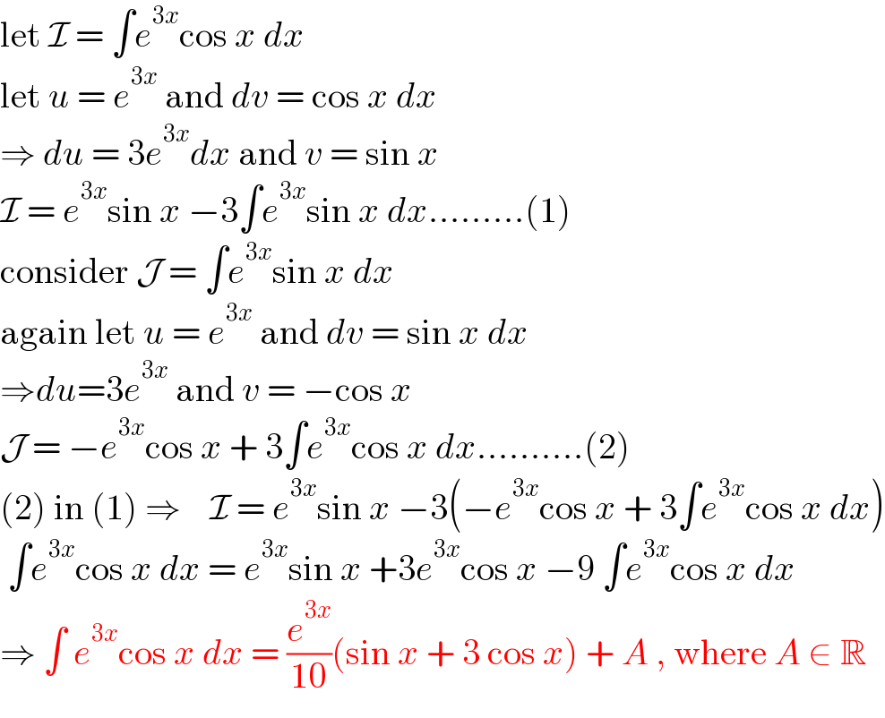 let I = ∫e^(3x) cos x dx  let u = e^(3x)  and dv = cos x dx  ⇒ du = 3e^(3x) dx and v = sin x  I = e^(3x) sin x −3∫e^(3x) sin x dx.........(1)  consider J = ∫e^(3x) sin x dx  again let u = e^(3x)  and dv = sin x dx  ⇒du=3e^(3x)  and v = −cos x  J = −e^(3x) cos x + 3∫e^(3x) cos x dx..........(2)  (2) in (1) ⇒    I = e^(3x) sin x −3(−e^(3x) cos x + 3∫e^(3x) cos x dx)   ∫e^(3x) cos x dx = e^(3x) sin x +3e^(3x) cos x −9 ∫e^(3x) cos x dx  ⇒ ∫ e^(3x) cos x dx = (e^(3x) /(10))(sin x + 3 cos x) + A , where A ∈ R  