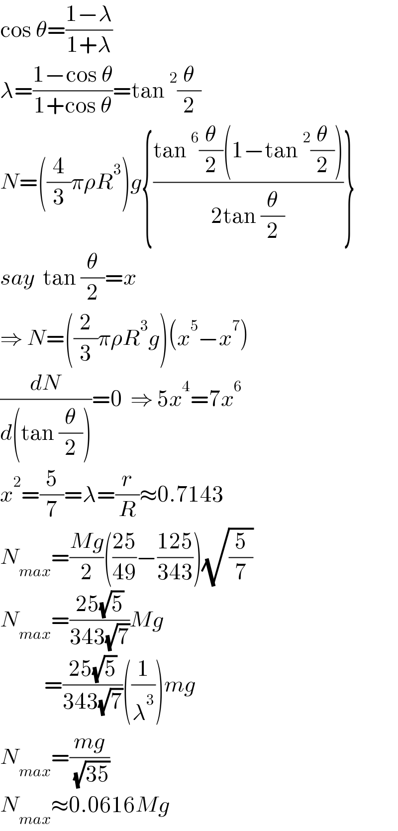 cos θ=((1−λ)/(1+λ))  λ=((1−cos θ)/(1+cos θ))=tan^2 (θ/2)  N=((4/3)πρR^3 )g{((tan^6 (θ/2)(1−tan^2 (θ/2)))/(2tan (θ/2)))}  say  tan (θ/2)=x  ⇒ N=((2/3)πρR^3 g)(x^5 −x^7 )  (dN/(d(tan (θ/2))))=0  ⇒ 5x^4 =7x^6   x^2 =(5/7)=λ=(r/R)≈0.7143  N_(max) =((Mg)/2)(((25)/(49))−((125)/(343)))(√(5/7))  N_(max) =((25(√5))/(343(√7)))Mg             =((25(√5))/(343(√7)))((1/λ^3 ))mg  N_(max) =((mg)/( (√(35))))  N_(max) ≈0.0616Mg    