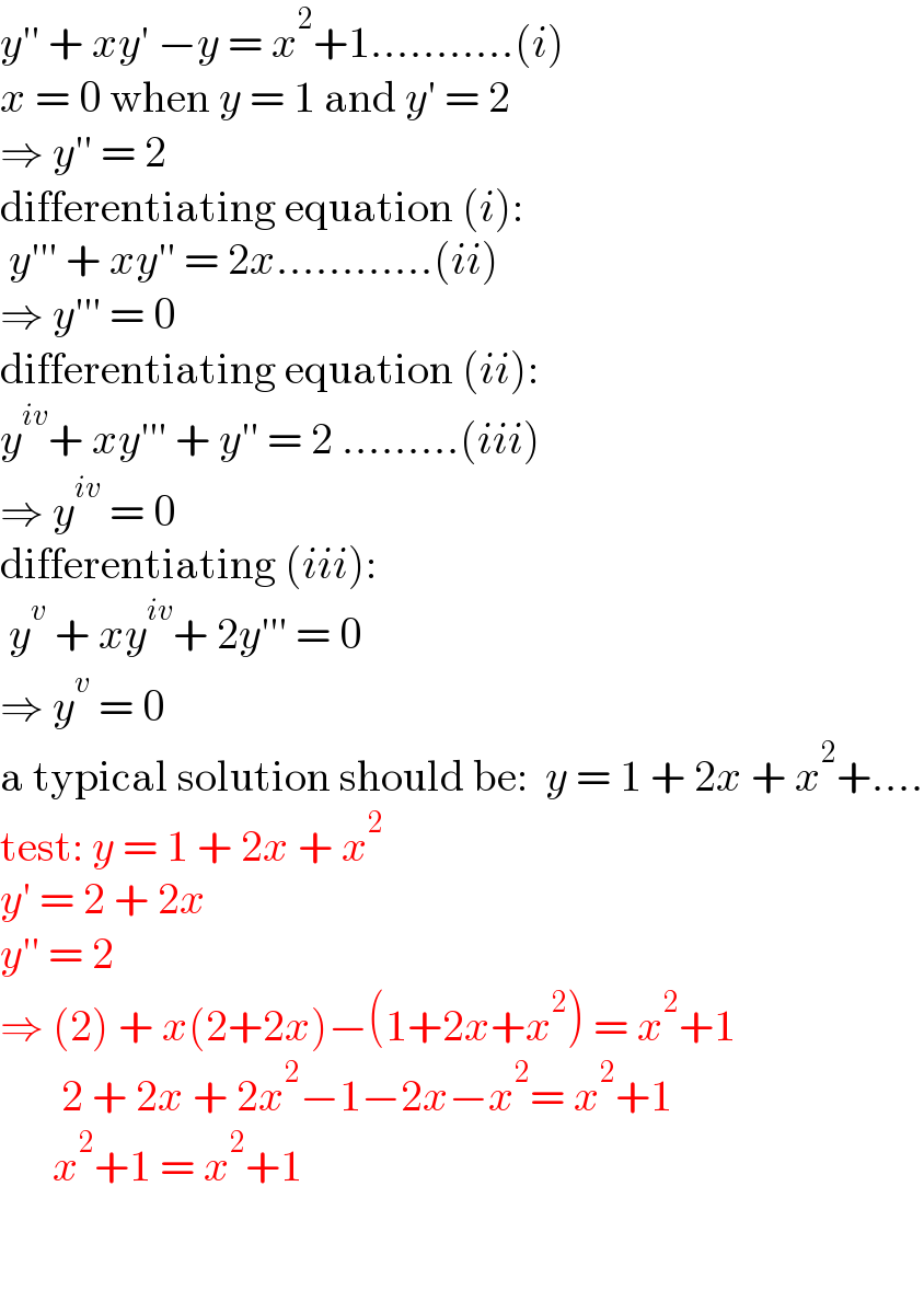 y′′ + xy′ −y = x^2 +1...........(i)  x = 0 when y = 1 and y′ = 2  ⇒ y′′ = 2  differentiating equation (i):   y′′′ + xy′′ = 2x............(ii)  ⇒ y′′′ = 0  differentiating equation (ii):  y^(iv) + xy′′′ + y′′ = 2 .........(iii)  ⇒ y^(iv)  = 0  differentiating (iii):   y^v  + xy^(iv) + 2y′′′ = 0  ⇒ y^v  = 0  a typical solution should be:  y = 1 + 2x + x^2 +....  test: y = 1 + 2x + x^2   y′ = 2 + 2x  y′′ = 2  ⇒ (2) + x(2+2x)−(1+2x+x^2 ) = x^2 +1         2 + 2x + 2x^2 −1−2x−x^2 = x^2 +1        x^2 +1 = x^2 +1             
