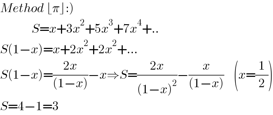 Method ⌊π⌋:)               S=x+3x^2 +5x^3 +7x^4 +..  S(1−x)=x+2x^2 +2x^2 +...  S(1−x)=((2x)/((1−x)))−x⇒S=((2x)/((1−x)^2 ))−(x/((1−x)))    (x=(1/2))  S=4−1=3  