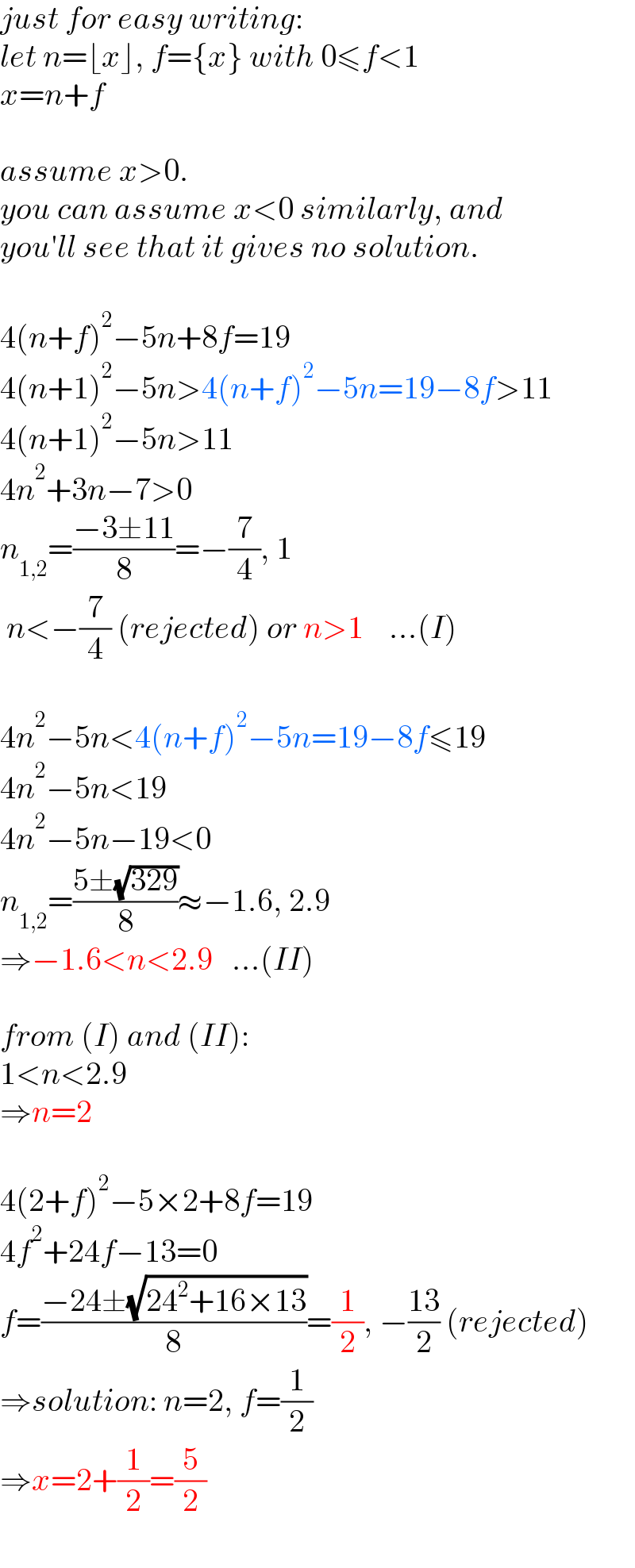 just for easy writing:  let n=⌊x⌋, f={x} with 0≤f<1  x=n+f    assume x>0.   you can assume x<0 similarly, and  you′ll see that it gives no solution.    4(n+f)^2 −5n+8f=19  4(n+1)^2 −5n>4(n+f)^2 −5n=19−8f>11  4(n+1)^2 −5n>11  4n^2 +3n−7>0  n_(1,2) =((−3±11)/8)=−(7/4), 1   n<−(7/4) (rejected) or n>1    ...(I)    4n^2 −5n<4(n+f)^2 −5n=19−8f≤19  4n^2 −5n<19  4n^2 −5n−19<0  n_(1,2) =((5±(√(329)))/8)≈−1.6, 2.9  ⇒−1.6<n<2.9   ...(II)    from (I) and (II):  1<n<2.9  ⇒n=2    4(2+f)^2 −5×2+8f=19  4f^2 +24f−13=0  f=((−24±(√(24^2 +16×13)))/8)=(1/2), −((13)/2) (rejected)  ⇒solution: n=2, f=(1/2)  ⇒x=2+(1/2)=(5/2)  