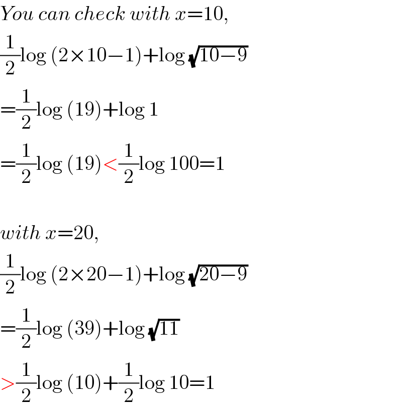 You can check with x=10,  (1/2)log (2×10−1)+log (√(10−9))  =(1/2)log (19)+log 1  =(1/2)log (19)<(1/2)log 100=1    with x=20,  (1/2)log (2×20−1)+log (√(20−9))  =(1/2)log (39)+log (√(11))  >(1/2)log (10)+(1/2)log 10=1  