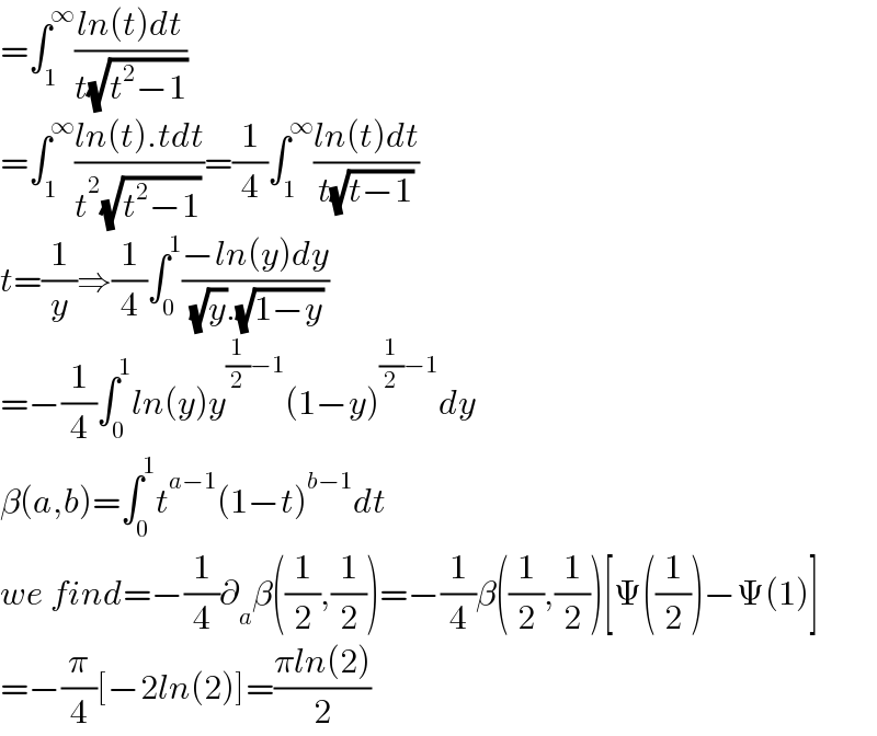 =∫_1 ^∞ ((ln(t)dt)/(t(√(t^2 −1))))  =∫_1 ^∞ ((ln(t).tdt)/(t^2 (√(t^2 −1))))=(1/4)∫_1 ^∞ ((ln(t)dt)/(t(√(t−1))))  t=(1/y)⇒(1/4)∫_0 ^1 ((−ln(y)dy)/( (√y).(√(1−y))))  =−(1/4)∫_0 ^1 ln(y)y^((1/2)−1) (1−y)^((1/2)−1) dy  β(a,b)=∫_0 ^1 t^(a−1) (1−t)^(b−1) dt  we find=−(1/4)∂_a β((1/2),(1/2))=−(1/4)β((1/2),(1/2))[Ψ((1/2))−Ψ(1)]  =−(π/4)[−2ln(2)]=((πln(2))/2)  