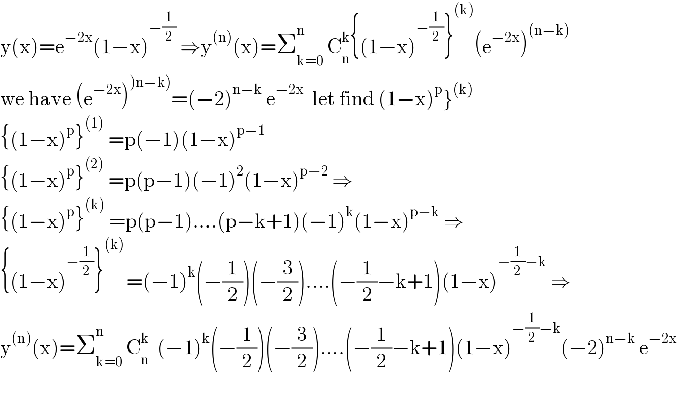 y(x)=e^(−2x) (1−x)^(−(1/2))  ⇒y^((n)) (x)=Σ_(k=0) ^n  C_n ^k {(1−x)^(−(1/2)) }^((k)) (e^(−2x) )^((n−k))   we have (e^(−2x) )^()n−k)) =(−2)^(n−k)  e^(−2x)   let find (1−x)^p }^((k))   {(1−x)^p }^((1))  =p(−1)(1−x)^(p−1)   {(1−x)^p }^((2))  =p(p−1)(−1)^2 (1−x)^(p−2)  ⇒  {(1−x)^p }^((k))  =p(p−1)....(p−k+1)(−1)^k (1−x)^(p−k)  ⇒  {(1−x)^(−(1/2)) }^((k) ) =(−1)^k (−(1/2))(−(3/2))....(−(1/2)−k+1)(1−x)^(−(1/2)−k)  ⇒  y^((n)) (x)=Σ_(k=0) ^n  C_n ^k   (−1)^k (−(1/2))(−(3/2))....(−(1/2)−k+1)(1−x)^(−(1/2)−k) (−2)^(n−k)  e^(−2x)     