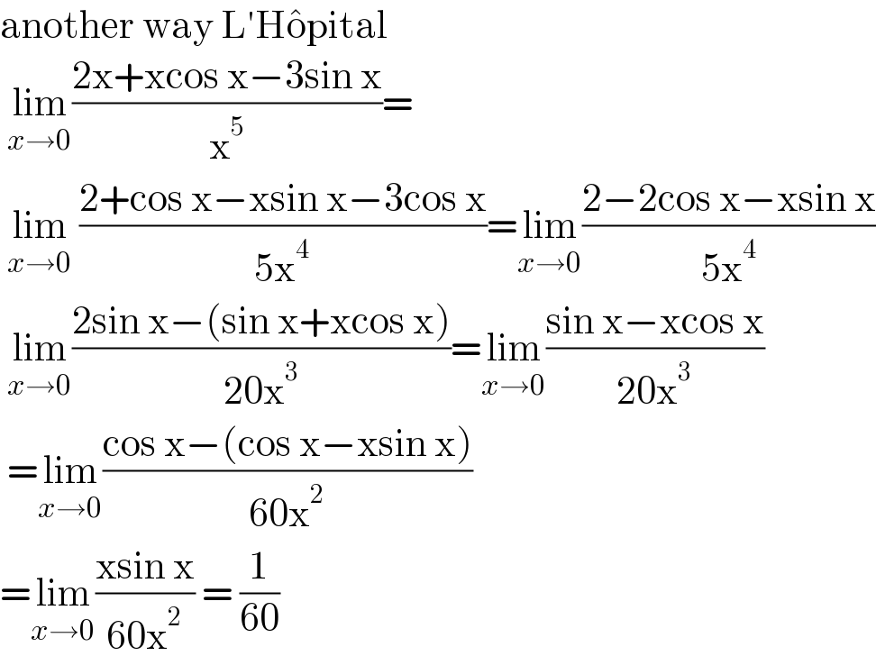 another way L′Ho^� pital   lim_(x→0) ((2x+xcos x−3sin x)/x^5 )=   lim_(x→0)  ((2+cos x−xsin x−3cos x)/(5x^4 ))=lim_(x→0) ((2−2cos x−xsin x)/(5x^4 ))   lim_(x→0) ((2sin x−(sin x+xcos x))/(20x^3 ))=lim_(x→0) ((sin x−xcos x)/(20x^3 ))   =lim_(x→0) ((cos x−(cos x−xsin x))/(60x^2 ))  =lim_(x→0) ((xsin x)/(60x^2 )) = (1/(60))  