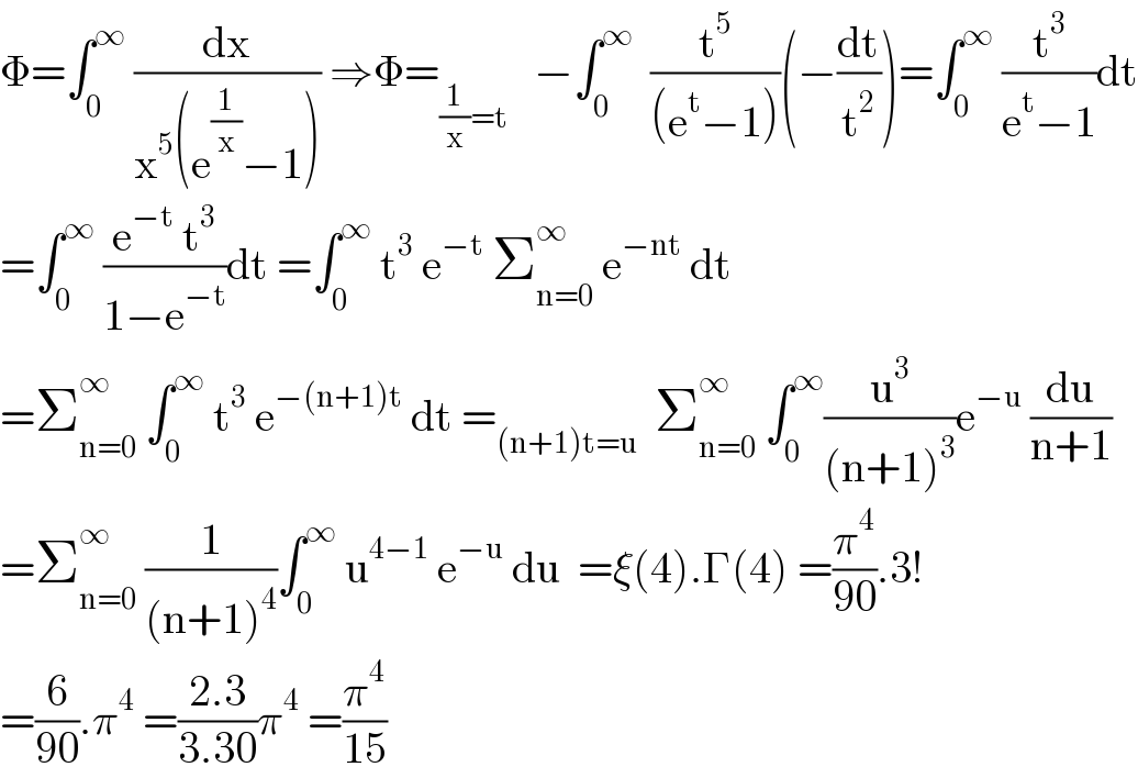 Φ=∫_0 ^∞  (dx/(x^5 (e^(1/x) −1))) ⇒Φ=_((1/x)=t)    −∫_0 ^∞   (t^5 /((e^t −1)))(−(dt/t^2 ))=∫_0 ^∞  (t^3 /(e^t −1))dt  =∫_0 ^∞  ((e^(−t)  t^3 )/(1−e^(−t) ))dt =∫_0 ^∞  t^3  e^(−t)  Σ_(n=0) ^∞  e^(−nt)  dt  =Σ_(n=0) ^∞  ∫_0 ^∞  t^3  e^(−(n+1)t)  dt =_((n+1)t=u)   Σ_(n=0) ^∞  ∫_0 ^∞ (u^3 /((n+1)^3 ))e^(−u)  (du/(n+1))  =Σ_(n=0) ^∞  (1/((n+1)^4 ))∫_0 ^∞  u^(4−1)  e^(−u)  du  =ξ(4).Γ(4) =(π^4 /(90)).3!  =(6/(90)).π^4  =((2.3)/(3.30))π^4  =(π^4 /(15))  