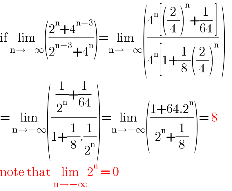 if lim_(n→−∞) (((2^n +4^(n−3) )/(2^(n−3) +4^n )))=lim_(n→−∞) (((4^n [((2/4))^n +(1/(64)) ])/(4^n [1+(1/8)((2/4))^n )) )  = lim_(n→−∞) ((((1/2^n )+(1/(64)))/(1+(1/8).(1/2^n ))))=lim_(n→−∞) (((1+64.2^n )/(2^n +(1/8))))= 8  note that lim_(n→−∞) 2^n  = 0   