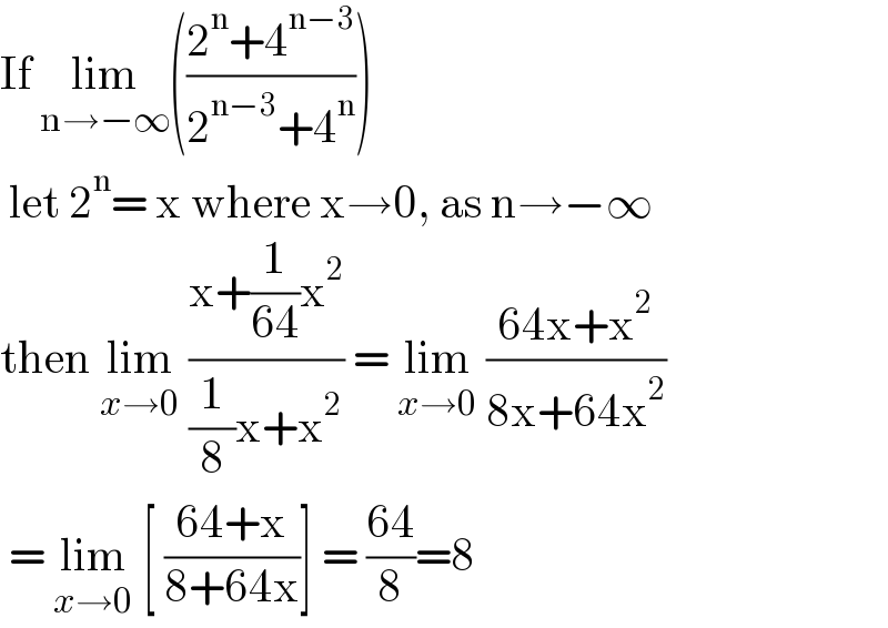 If lim_(n→−∞) (((2^n +4^(n−3) )/(2^(n−3) +4^n )))   let 2^n = x where x→0, as n→−∞  then lim_(x→0)  ((x+(1/(64))x^2 )/((1/8)x+x^2 )) = lim_(x→0)  ((64x+x^2 )/(8x+64x^2 ))   = lim_(x→0)  [ ((64+x)/(8+64x))] = ((64)/8)=8  