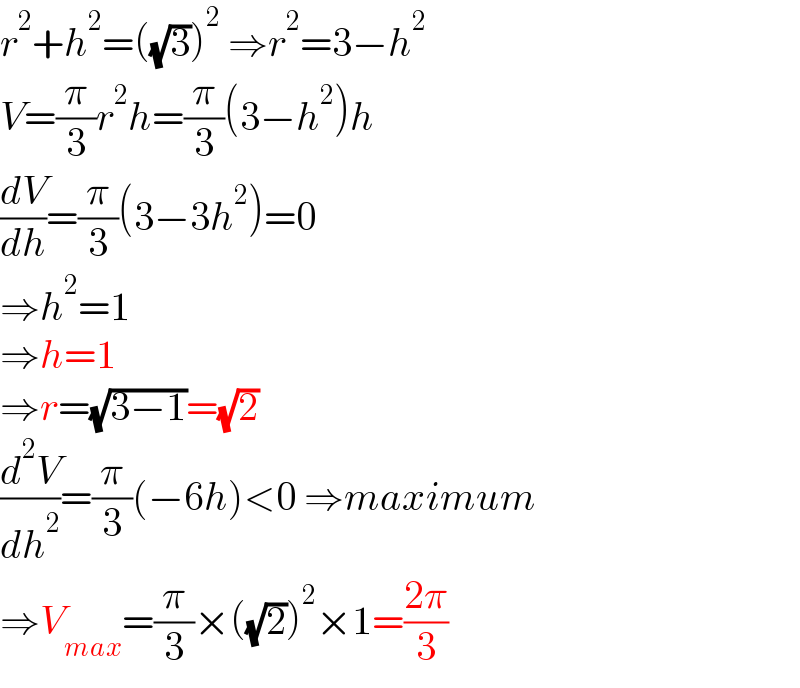r^2 +h^2 =((√3))^2  ⇒r^2 =3−h^2   V=(π/3)r^2 h=(π/3)(3−h^2 )h  (dV/dh)=(π/3)(3−3h^2 )=0  ⇒h^2 =1  ⇒h=1  ⇒r=(√(3−1))=(√2)  (d^2 V/dh^2 )=(π/3)(−6h)<0 ⇒maximum  ⇒V_(max) =(π/3)×((√2))^2 ×1=((2π)/3)  
