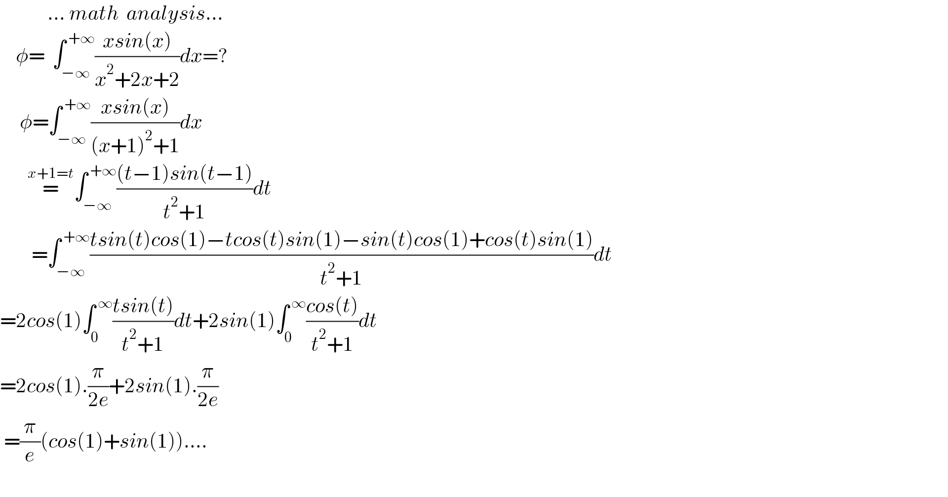             ... math  analysis...      φ=  ∫_(−∞) ^( +∞) ((xsin(x))/(x^2 +2x+2))dx=?       φ=∫_(−∞) ^( +∞) ((xsin(x))/((x+1)^2 +1))dx         =^(x+1=t) ∫_(−∞) ^( +∞) (((t−1)sin(t−1))/(t^2 +1))dt          =∫_(−∞) ^( +∞) ((tsin(t)cos(1)−tcos(t)sin(1)−sin(t)cos(1)+cos(t)sin(1))/(t^2 +1))dt  =2cos(1)∫_0 ^( ∞) ((tsin(t))/(t^2 +1))dt+2sin(1)∫_0 ^( ∞) ((cos(t))/(t^2 +1))dt  =2cos(1).(π/(2e))+2sin(1).(π/(2e))   =(π/e)(cos(1)+sin(1))....       