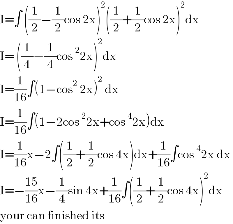 I=∫ ((1/2)−(1/2)cos 2x)^2 ((1/2)+(1/2)cos 2x)^2 dx  I= ((1/4)−(1/4)cos^2 2x)^2 dx  I=(1/(16))∫(1−cos^2  2x)^2  dx  I=(1/(16))∫(1−2cos^2 2x+cos^4 2x)dx  I=(1/(16))x−2∫((1/2)+(1/2)cos 4x)dx+(1/(16))∫cos^4 2x dx  I=−((15)/(16))x−(1/4)sin 4x+(1/(16))∫((1/2)+(1/2)cos 4x)^2 dx  your can finished its  