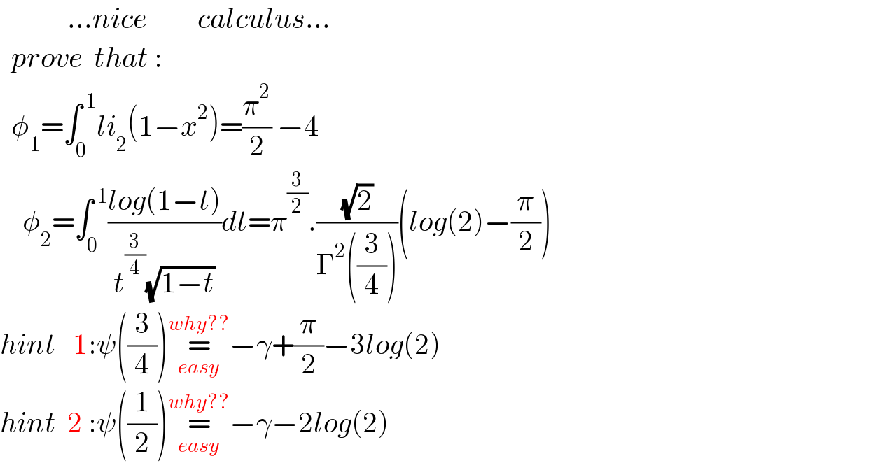             ...nice         calculus...      prove  that :    φ_1 =∫_0 ^( 1) li_2 (1−x^2 )=(π^2 /2) −4      φ_2 =∫_0 ^( 1) ((log(1−t))/(t^(3/4) (√(1−t))))dt=π^(3/2) .((√2)/(Γ^2 ((3/4))))(log(2)−(π/2))  hint   1:ψ((3/4))=_(easy) ^(why??) −γ+(π/2)−3log(2)  hint  2 :ψ((1/2))=_(easy) ^(why??) −γ−2log(2)  