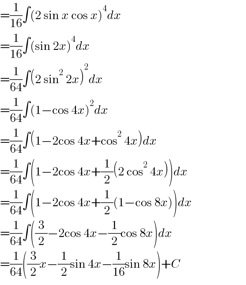 =(1/(16))∫(2 sin x cos x)^4 dx  =(1/(16))∫(sin 2x)^4 dx  =(1/(64))∫(2 sin^2  2x)^2 dx  =(1/(64))∫(1−cos 4x)^2 dx  =(1/(64))∫(1−2cos 4x+cos^2  4x)dx  =(1/(64))∫(1−2cos 4x+(1/2)(2 cos^2  4x))dx  =(1/(64))∫(1−2cos 4x+(1/2)(1−cos 8x))dx  =(1/(64))∫((3/2)−2cos 4x−(1/2)cos 8x)dx  =(1/(64))((3/2)x−(1/2)sin 4x−(1/(16))sin 8x)+C  