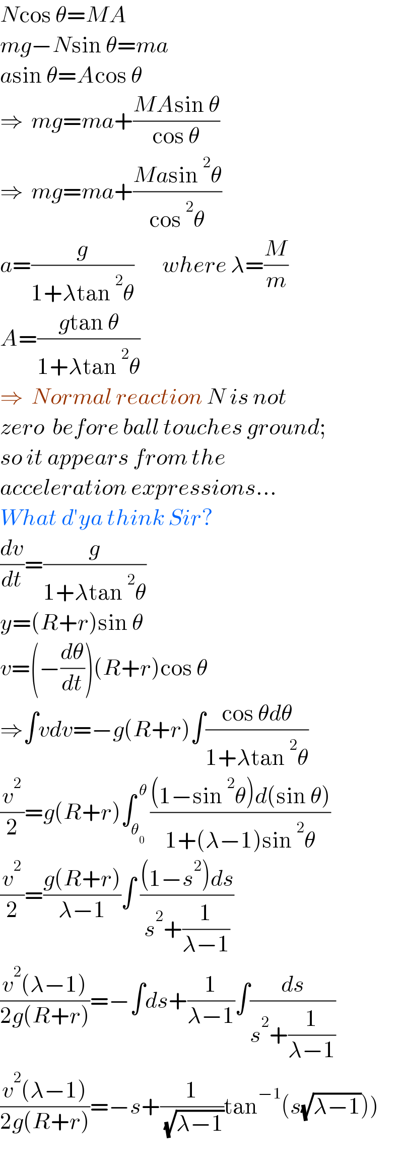 Ncos θ=MA  mg−Nsin θ=ma  asin θ=Acos θ  ⇒  mg=ma+((MAsin θ)/(cos θ))  ⇒  mg=ma+((Masin^2 θ)/(cos^2 θ))  a=(g/(1+λtan^2 θ))       where λ=(M/m)  A=((gtan θ)/(1+λtan^2 θ))  ⇒  Normal reaction N is not  zero  before ball touches ground;  so it appears from the  acceleration expressions...  What d′ya think Sir?  (dv/dt)=(g/(1+λtan^2 θ))  y=(R+r)sin θ  v=(−(dθ/dt))(R+r)cos θ  ⇒∫vdv=−g(R+r)∫((cos θdθ)/(1+λtan^2 θ))  (v^2 /2)=g(R+r)∫_θ_0  ^( θ) (((1−sin^2 θ)d(sin θ))/(1+(λ−1)sin^2 θ))  (v^2 /2)=((g(R+r))/(λ−1))∫ (((1−s^2 )ds)/(s^2 +(1/(λ−1))))  ((v^2 (λ−1))/(2g(R+r)))=−∫ds+(1/(λ−1))∫(ds/(s^2 +(1/(λ−1))))  ((v^2 (λ−1))/(2g(R+r)))=−s+(1/( (√(λ−1))))tan^(−1) (s(√(λ−1))))    