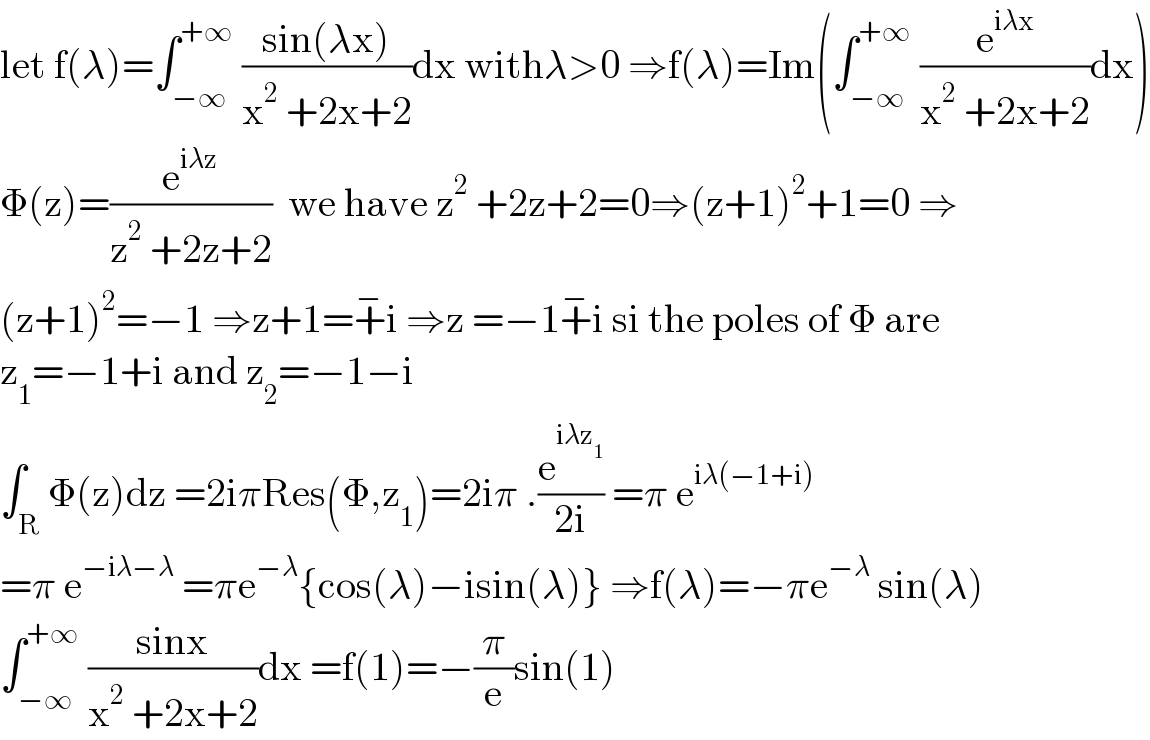 let f(λ)=∫_(−∞) ^(+∞)  ((sin(λx))/(x^2  +2x+2))dx withλ>0 ⇒f(λ)=Im(∫_(−∞) ^(+∞)  (e^(iλx) /(x^2  +2x+2))dx)  Φ(z)=(e^(iλz) /(z^2  +2z+2))  we have z^2  +2z+2=0⇒(z+1)^2 +1=0 ⇒  (z+1)^2 =−1 ⇒z+1=+^− i ⇒z =−1+^− i si the poles of Φ are   z_1 =−1+i and z_2 =−1−i  ∫_R Φ(z)dz =2iπRes(Φ,z_1 )=2iπ .(e^(iλz_1 ) /(2i)) =π e^(iλ(−1+i))   =π e^(−iλ−λ)  =πe^(−λ) {cos(λ)−isin(λ)} ⇒f(λ)=−πe^(−λ)  sin(λ)  ∫_(−∞) ^(+∞)  ((sinx)/(x^2  +2x+2))dx =f(1)=−(π/e)sin(1)  