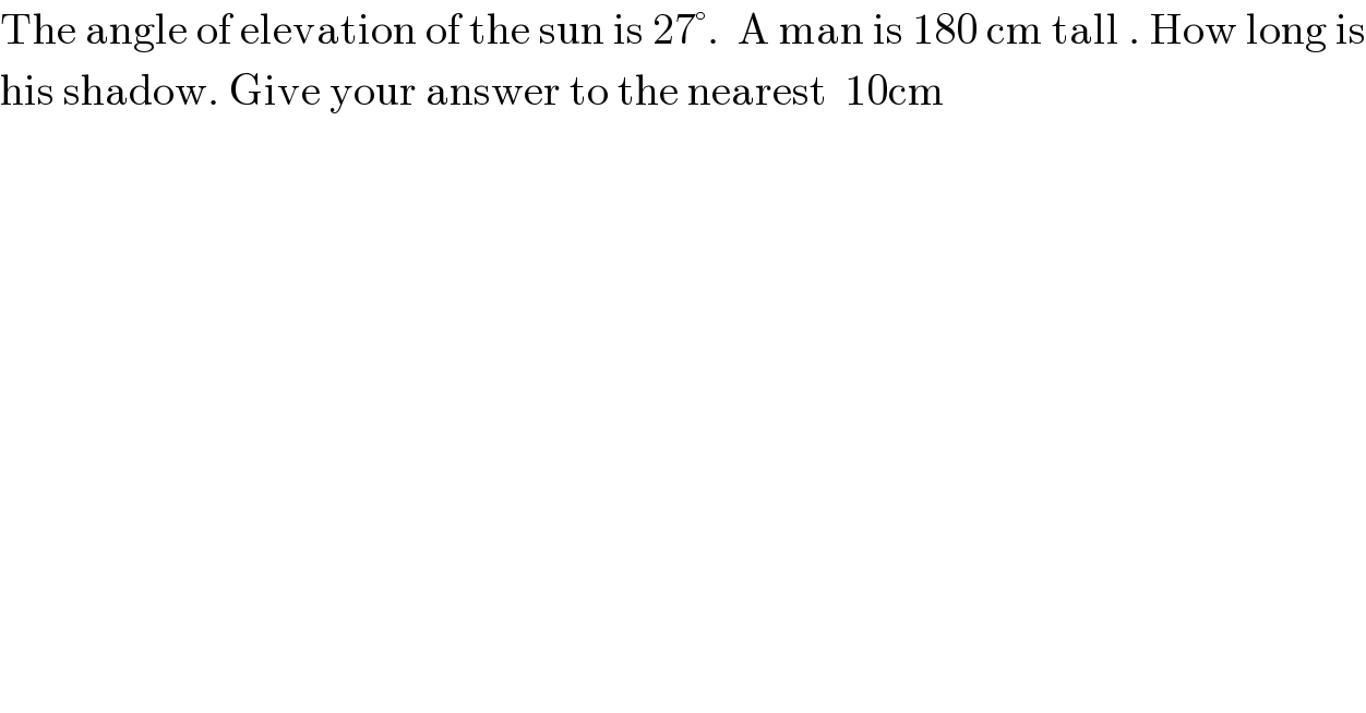 The angle of elevation of the sun is 27°.  A man is 180 cm tall . How long is  his shadow. Give your answer to the nearest  10cm  