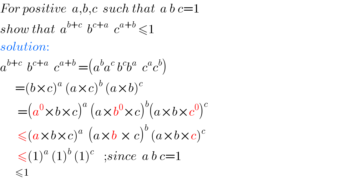 For positive  a,b,c  such that  a b c=1  show that  a^(b+c)   b^(c+a)   c^(a+b)  ≤1  solution:  a^(b+c)   b^(c+a)   c^(a+b)  =(a^b a^c  b^c b^a   c^a c^b )        =(b×c)^a  (a×c)^b  (a×b)^c          =(a^0 ×b×c)^a  (a×b^0 ×c)^b (a×b×c^0 )^c          ≤(a×b×c)^(a    ) (a×b^ × c)^b  (a×b×c)^c          ≤(1)^a  (1)^b  (1)^c     ;since  a b c=1          ≤1  