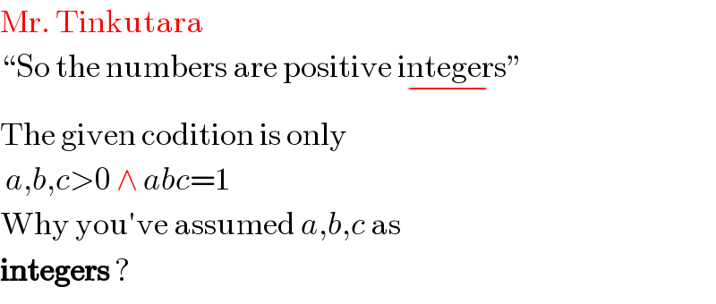 Mr. Tinkutara  “So the numbers are positive integers_(−) ”  The given codition is only   a,b,c>0 ∧ abc=1  Why you′ve assumed a,b,c as  integers ?  