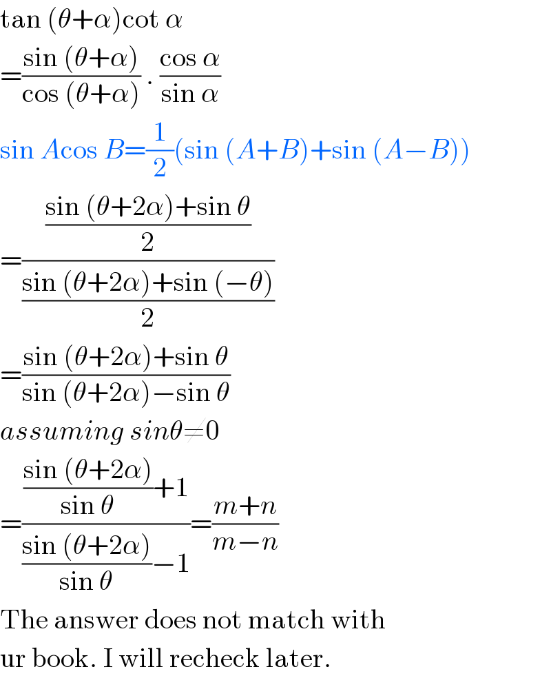 tan (θ+α)cot α  =((sin (θ+α))/(cos (θ+α))) . ((cos α)/(sin α))  sin Acos B=(1/2)(sin (A+B)+sin (A−B))  =(((sin (θ+2α)+sin θ)/2)/((sin (θ+2α)+sin (−θ))/2))  =((sin (θ+2α)+sin θ)/(sin (θ+2α)−sin θ))  assuming sinθ≠0  =((((sin (θ+2α))/(sin θ))+1)/(((sin (θ+2α))/(sin θ))−1))=((m+n)/(m−n))  The answer does not match with  ur book. I will recheck later.  