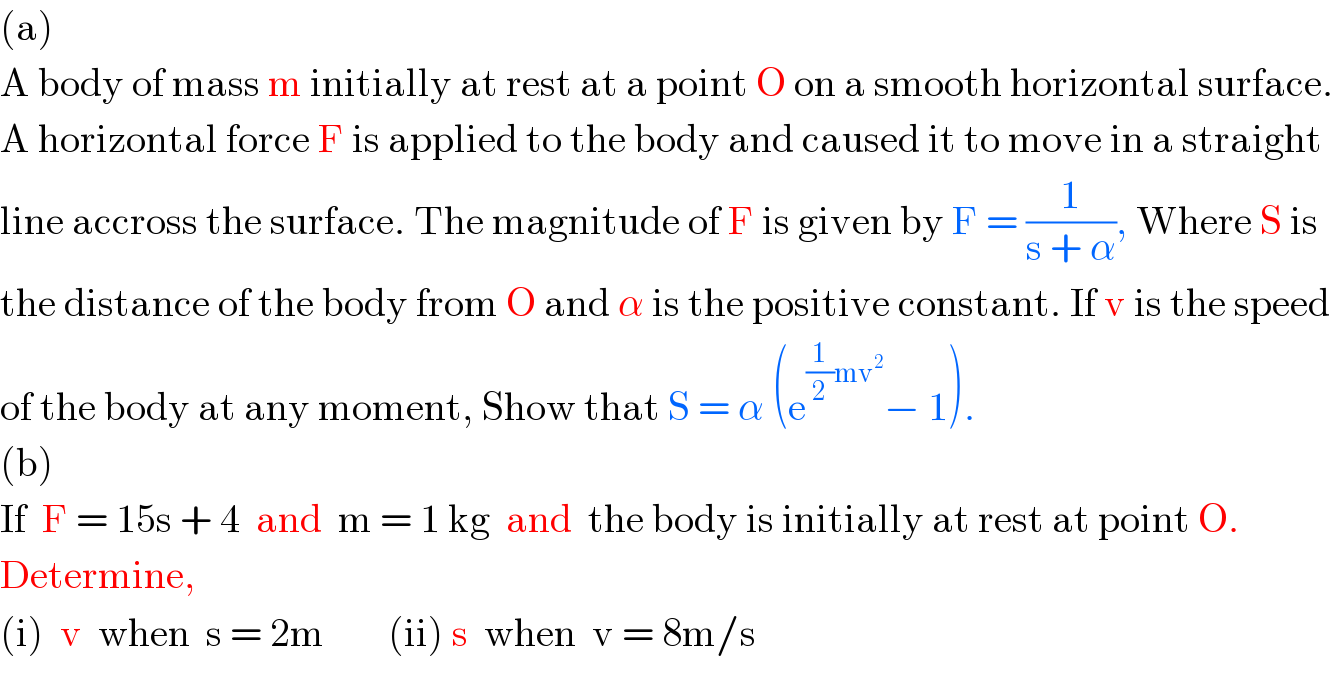 (a)  A body of mass m initially at rest at a point O on a smooth horizontal surface.  A horizontal force F is applied to the body and caused it to move in a straight  line accross the surface. The magnitude of F is given by F = (1/(s + α)), Where S is  the distance of the body from O and α is the positive constant. If v is the speed  of the body at any moment, Show that S = α (e^((1/2)mv^2 ) − 1).   (b)  If  F = 15s + 4  and  m = 1 kg  and  the body is initially at rest at point O.  Determine,  (i)  v  when  s = 2m        (ii) s  when  v = 8m/s  