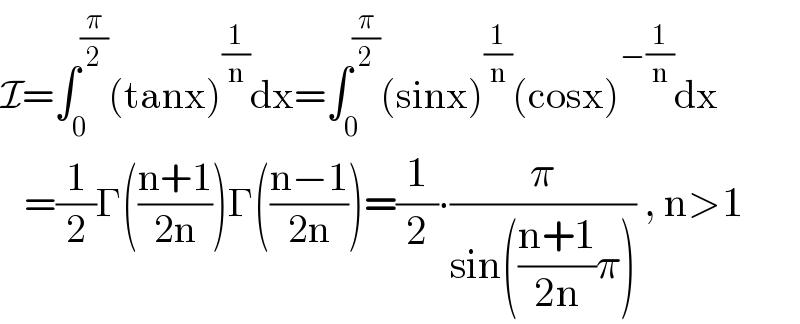 I=∫_0 ^(π/2) (tanx)^(1/n) dx=∫_0 ^(π/2) (sinx)^(1/n) (cosx)^(−(1/n)) dx     =(1/2)Γ(((n+1)/(2n)))Γ(((n−1)/(2n)))=(1/2)∙(π/(sin(((n+1)/(2n))π))) , n>1  