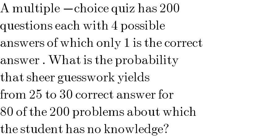 A multiple −choice quiz has 200  questions each with 4 possible   answers of which only 1 is the correct  answer . What is the probability   that sheer guesswork yields   from 25 to 30 correct answer for  80 of the 200 problems about which  the student has no knowledge?   