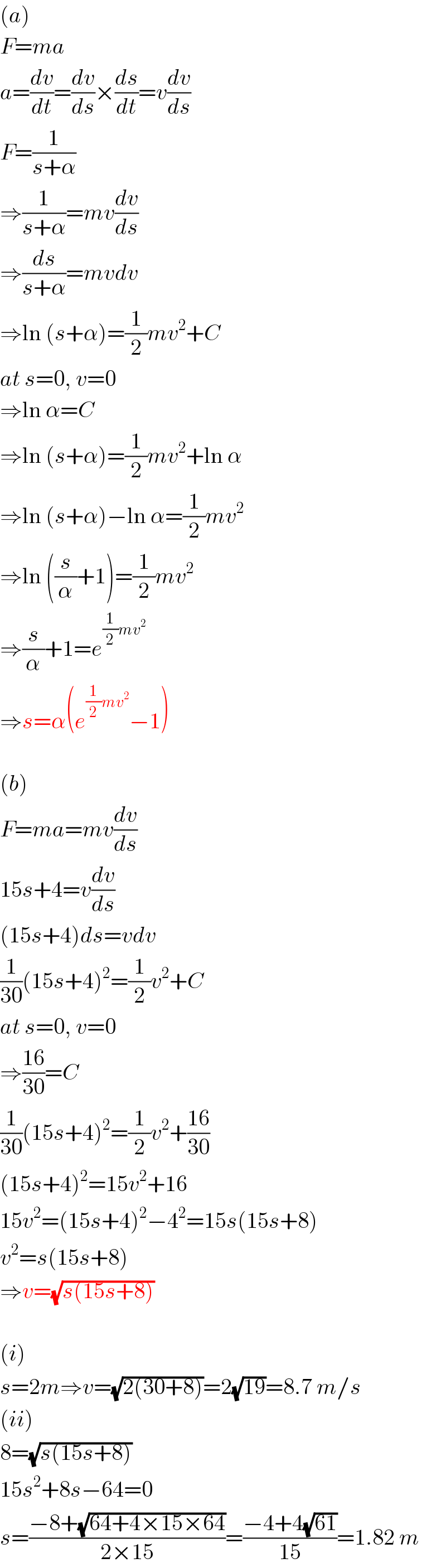 (a)  F=ma  a=(dv/dt)=(dv/ds)×(ds/dt)=v(dv/ds)  F=(1/(s+α))  ⇒(1/(s+α))=mv(dv/ds)  ⇒(ds/(s+α))=mvdv  ⇒ln (s+α)=(1/2)mv^2 +C  at s=0, v=0  ⇒ln α=C  ⇒ln (s+α)=(1/2)mv^2 +ln α  ⇒ln (s+α)−ln α=(1/2)mv^2   ⇒ln ((s/α)+1)=(1/2)mv^2   ⇒(s/α)+1=e^((1/2)mv^2 )   ⇒s=α(e^((1/2)mv^2 ) −1)    (b)  F=ma=mv(dv/ds)  15s+4=v(dv/ds)  (15s+4)ds=vdv  (1/(30))(15s+4)^2 =(1/2)v^2 +C  at s=0, v=0  ⇒((16)/(30))=C  (1/(30))(15s+4)^2 =(1/2)v^2 +((16)/(30))  (15s+4)^2 =15v^2 +16  15v^2 =(15s+4)^2 −4^2 =15s(15s+8)  v^2 =s(15s+8)  ⇒v=(√(s(15s+8)))    (i)  s=2m⇒v=(√(2(30+8)))=2(√(19))=8.7 m/s  (ii)  8=(√(s(15s+8)))  15s^2 +8s−64=0  s=((−8+(√(64+4×15×64)))/(2×15))=((−4+4(√(61)))/(15))=1.82 m  