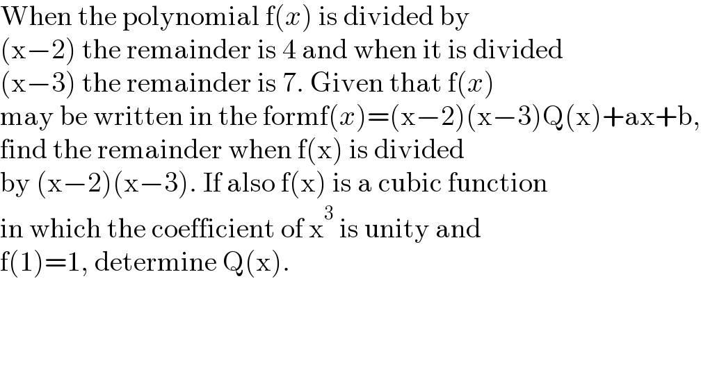 When the polynomial f(x) is divided by  (x−2) the remainder is 4 and when it is divided  (x−3) the remainder is 7. Given that f(x)  may be written in the formf(x)=(x−2)(x−3)Q(x)+ax+b,  find the remainder when f(x) is divided  by (x−2)(x−3). If also f(x) is a cubic function  in which the coefficient of x^3  is unity and  f(1)=1, determine Q(x).  