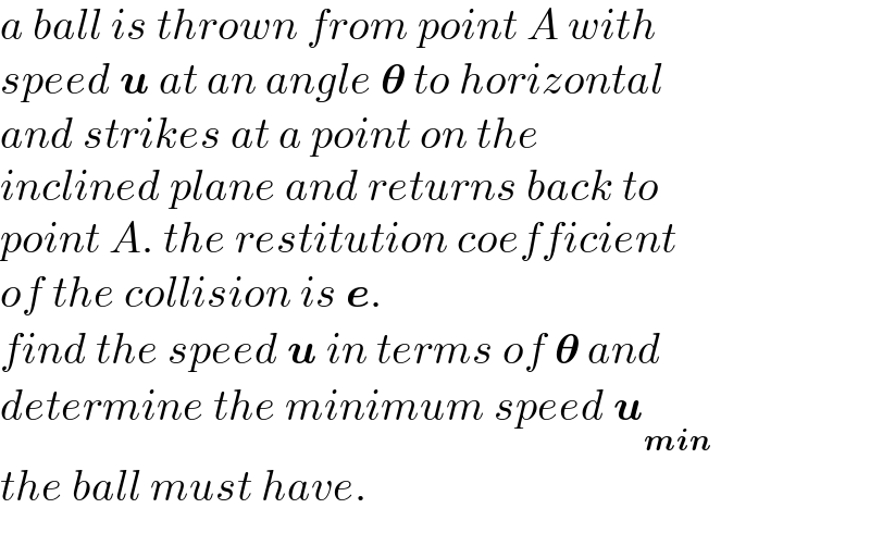 a ball is thrown from point A with  speed u at an angle 𝛉 to horizontal  and strikes at a point on the   inclined plane and returns back to  point A. the restitution coefficient   of the collision is e.  find the speed u in terms of 𝛉 and  determine the minimum speed u_(min)   the ball must have.  