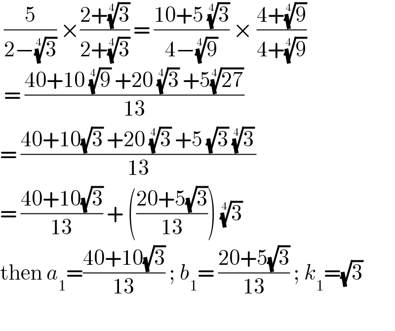  (5/(2−(3)^(1/4) )) ×((2+(3)^(1/4) )/(2+(3)^(1/4) )) = ((10+5 (3)^(1/4) )/(4−(9)^(1/4) )) × ((4+(9)^(1/4) )/(4+(9)^(1/4) ))   = ((40+10 (9)^(1/4)  +20 (3)^(1/4)  +5((27))^(1/4) )/(13))  = ((40+10(√3) +20 (3)^(1/4)  +5 (√3) (3)^(1/4) )/(13))  = ((40+10(√3))/(13)) + (((20+5(√3))/(13))) (3)^(1/4)   then a_1 =((40+10(√3))/(13)) ; b_1 = ((20+5(√3))/(13)) ; k_1 =(√3)     