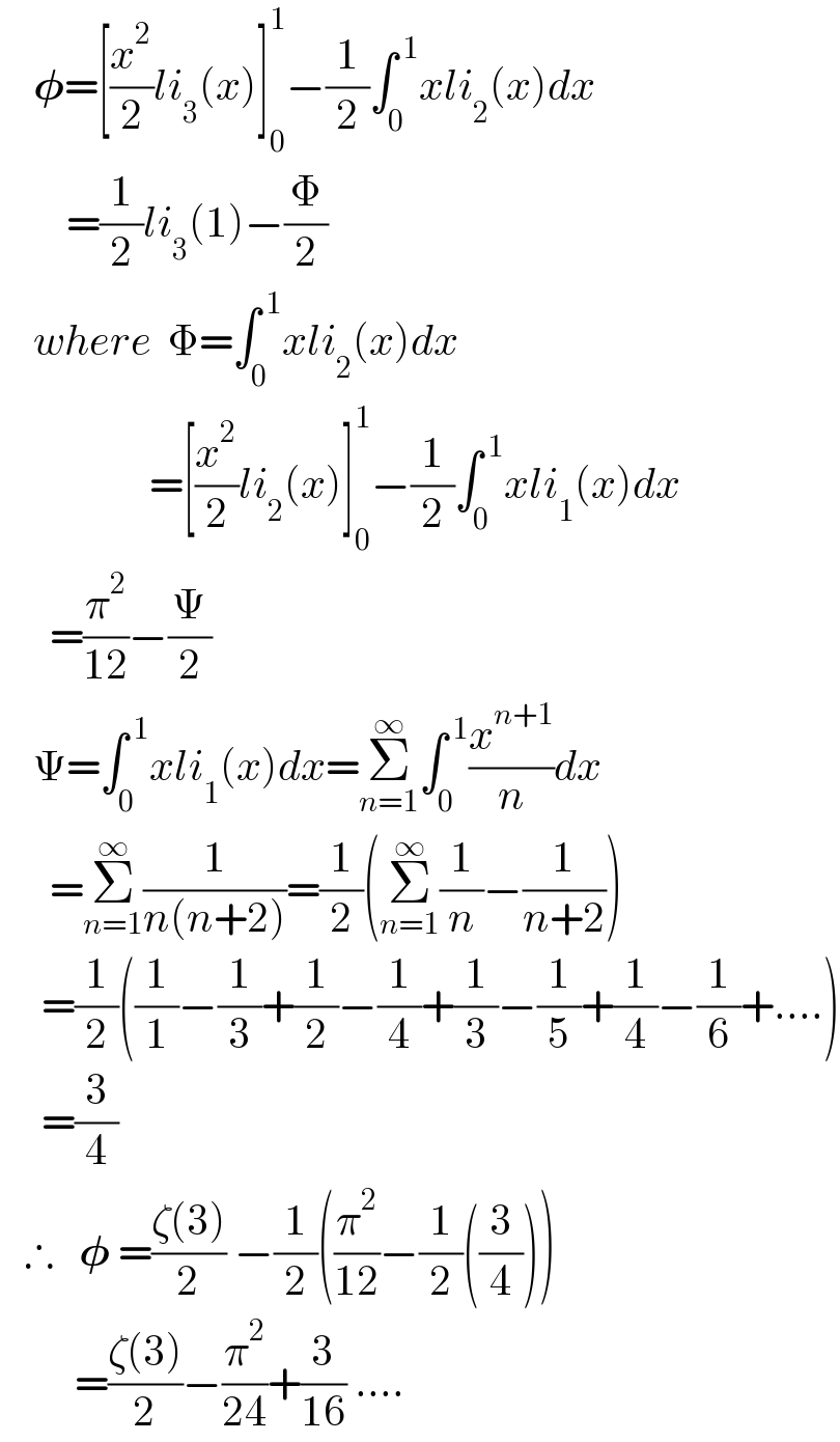     𝛗=[(x^2 /2)li_3 (x)]_0 ^1 −(1/2)∫_0 ^( 1) xli_2 (x)dx          =(1/2)li_3 (1)−(Φ/2)      where  Φ=∫_0 ^( 1) xli_2 (x)dx                    =[(x^2 /2)li_2 (x)]_0 ^1 −(1/2)∫_0 ^( 1) xli_1 (x)dx        =(π^2 /(12))−(Ψ/2)      Ψ=∫_0 ^( 1) xli_1 (x)dx=Σ_(n=1) ^∞ ∫_0 ^( 1) (x^(n+1) /n)dx        =Σ_(n=1) ^∞ (1/(n(n+2)))=(1/2)(Σ_(n=1) ^∞ (1/n)−(1/(n+2)))       =(1/2)((1/1)−(1/3)+(1/2)−(1/4)+(1/3)−(1/5)+(1/4)−(1/6)+....)       =(3/4)     ∴   𝛗 =((ζ(3))/2) −(1/2)((π^2 /(12))−(1/2)((3/4)))           =((ζ(3))/2)−(π^2 /(24))+(3/(16)) ....  