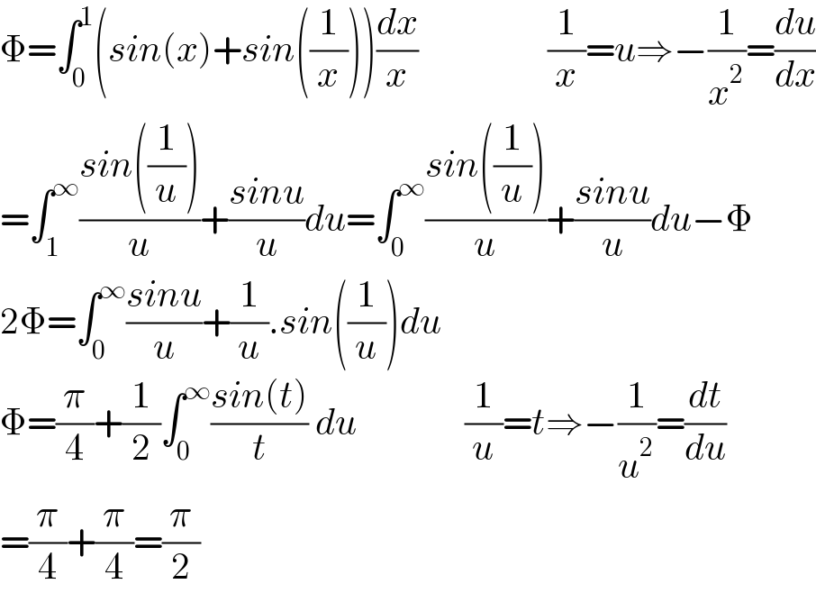 Φ=∫_0 ^1 (sin(x)+sin((1/x)))(dx/x)                  (1/x)=u⇒−(1/x^2 )=(du/dx)  =∫_1 ^∞ ((sin((1/u)))/u)+((sinu)/u)du=∫_0 ^∞ ((sin((1/u)))/u)+((sinu)/u)du−Φ  2Φ=∫_0 ^∞ ((sinu)/u)+(1/u).sin((1/u))du  Φ=(π/4)+(1/2)∫_0 ^∞ ((sin(t))/t) du               (1/u)=t⇒−(1/u^2 )=(dt/du)  =(π/4)+(π/4)=(π/2)  