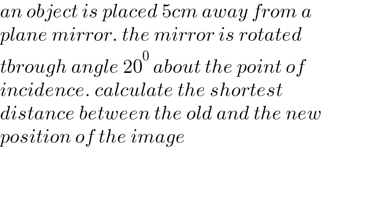 an object is placed 5cm away from a  plane mirror. the mirror is rotated  tbrough angle 20^0  about the point of  incidence. calculate the shortest  distance between the old and the new  position of the image  