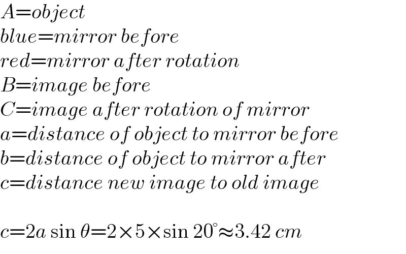 A=object  blue=mirror before  red=mirror after rotation  B=image before  C=image after rotation of mirror  a=distance of object to mirror before  b=distance of object to mirror after  c=distance new image to old image    c=2a sin θ=2×5×sin 20°≈3.42 cm  