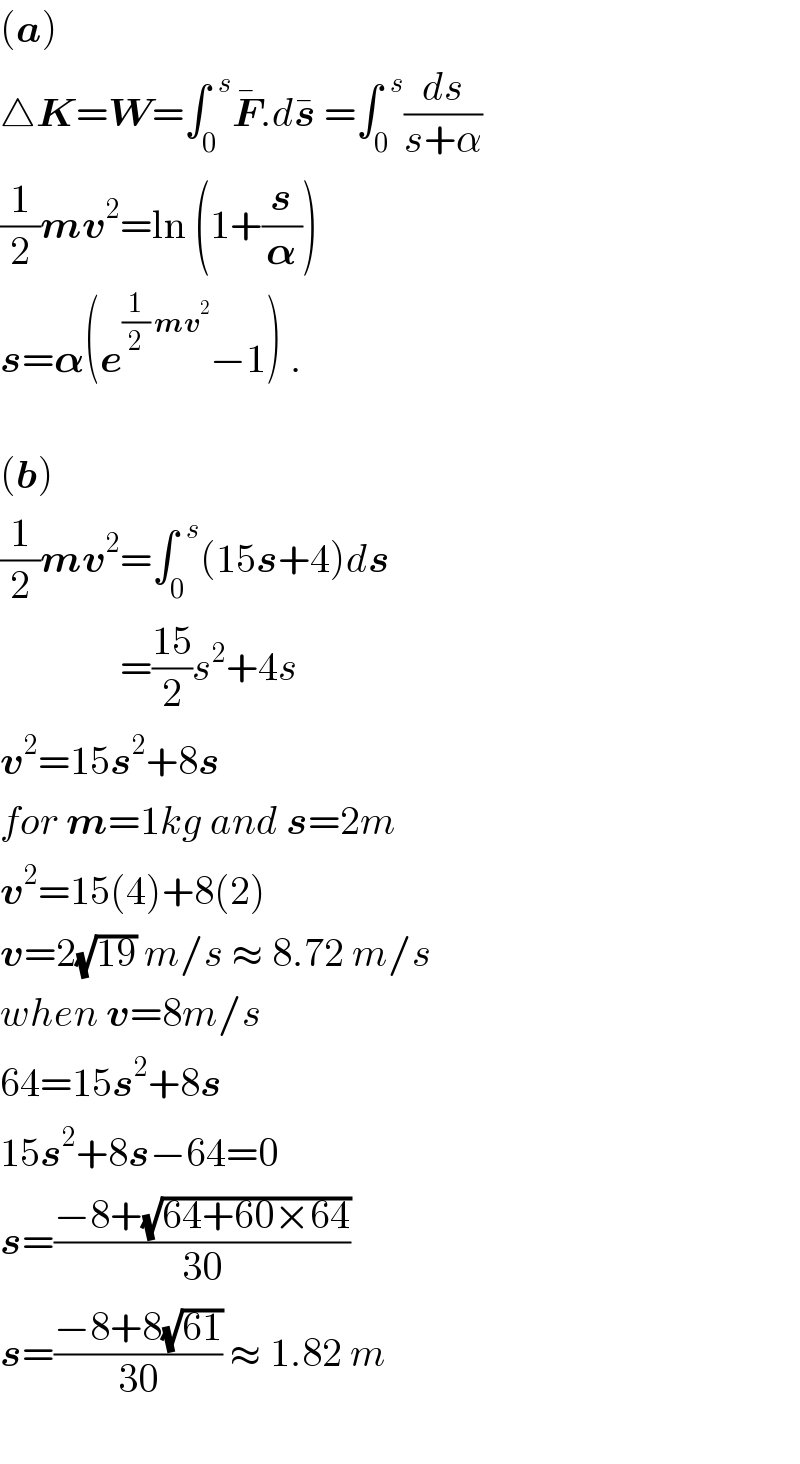 (a)  △K=W=∫_0 ^(  s) F^� .ds^�  =∫_0 ^(  s) (ds/(s+α))  (1/2)mv^2 =ln (1+(s/𝛂))  s=𝛂(e^((1/2) mv^2 ) −1) .    (b)  (1/2)mv^2 =∫_0 ^(  s) (15s+4)ds                 =((15)/2)s^2 +4s  v^2 =15s^2 +8s  for m=1kg and s=2m  v^2 =15(4)+8(2)  v=2(√(19)) m/s ≈ 8.72 m/s  when v=8m/s  64=15s^2 +8s  15s^2 +8s−64=0  s=((−8+(√(64+60×64)))/(30))  s=((−8+8(√(61)))/(30)) ≈ 1.82 m     