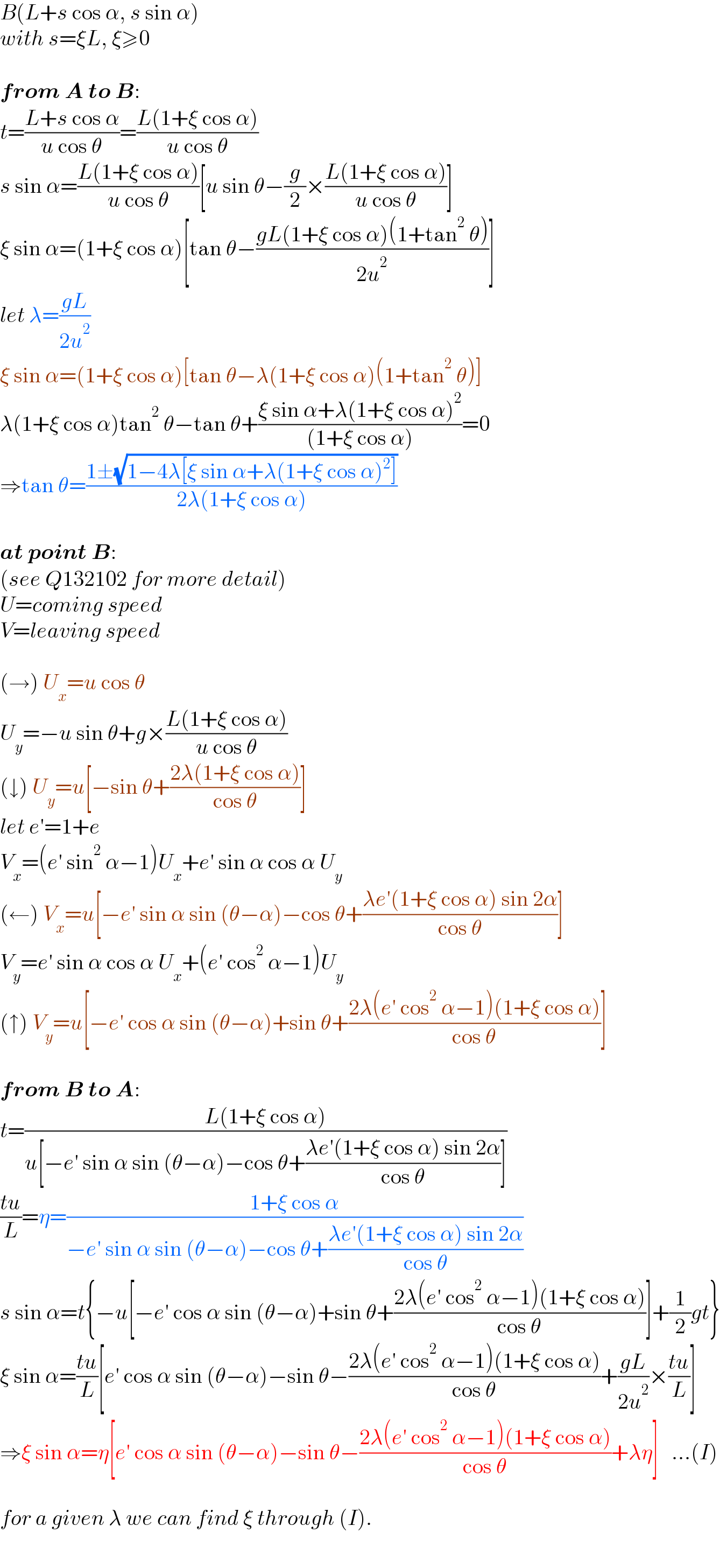 B(L+s cos α, s sin α)  with s=ξL, ξ≥0    from A to B:  t=((L+s cos α)/(u cos θ))=((L(1+ξ cos α))/(u cos θ))  s sin α=((L(1+ξ cos α))/(u cos θ))[u sin θ−(g/2)×((L(1+ξ cos α))/(u cos θ))]  ξ sin α=(1+ξ cos α)[tan θ−((gL(1+ξ cos α)(1+tan^2  θ))/(2u^2 ))]  let λ=((gL)/(2u^2 ))  ξ sin α=(1+ξ cos α)[tan θ−λ(1+ξ cos α)(1+tan^2  θ)]  λ(1+ξ cos α)tan^2  θ−tan θ+((ξ sin α+λ(1+ξ cos α)^2 )/((1+ξ cos α)))=0  ⇒tan θ=((1±(√(1−4λ[ξ sin α+λ(1+ξ cos α)^2 ])))/(2λ(1+ξ cos α)))    at point B:  (see Q132102 for more detail)  U=coming speed  V=leaving speed    (→) U_x =u cos θ  U_y =−u sin θ+g×((L(1+ξ cos α))/(u cos θ))  (↓) U_y =u[−sin θ+((2λ(1+ξ cos α))/(cos θ))]  let e′=1+e  V_x =(e′ sin^2  α−1)U_x +e′ sin α cos α U_y   (←) V_x =u[−e′ sin α sin (θ−α)−cos θ+((λe′(1+ξ cos α) sin 2α)/(cos θ))]  V_y =e′ sin α cos α U_x +(e′ cos^2  α−1)U_y   (↑) V_y =u[−e′ cos α sin (θ−α)+sin θ+((2λ(e′ cos^2  α−1)(1+ξ cos α))/(cos θ))]    from B to A:  t=((L(1+ξ cos α))/(u[−e′ sin α sin (θ−α)−cos θ+((λe′(1+ξ cos α) sin 2α)/(cos θ))]))  ((tu)/L)=η=((1+ξ cos α)/(−e′ sin α sin (θ−α)−cos θ+((λe′(1+ξ cos α) sin 2α)/(cos θ))))  s sin α=t{−u[−e′ cos α sin (θ−α)+sin θ+((2λ(e′ cos^2  α−1)(1+ξ cos α))/(cos θ))]+(1/2)gt}  ξ sin α=((tu)/L)[e′ cos α sin (θ−α)−sin θ−((2λ(e′ cos^2  α−1)(1+ξ cos α))/(cos θ))+((gL)/(2u^2 ))×((tu)/L)]  ⇒ξ sin α=η[e′ cos α sin (θ−α)−sin θ−((2λ(e′ cos^2  α−1)(1+ξ cos α))/(cos θ))+λη]   ...(I)    for a given λ we can find ξ through (I).  