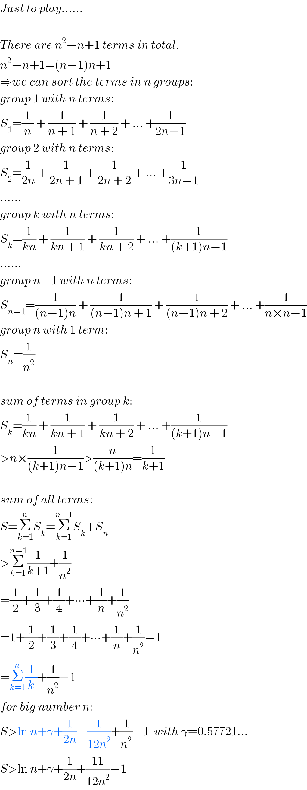 Just to play......    There are n^2 −n+1 terms in total.  n^2 −n+1=(n−1)n+1  ⇒we can sort the terms in n groups:  group 1 with n terms:  S_1 =(1/n) + (1/(n + 1)) + (1/(n + 2)) + ... +(1/(2n−1))  group 2 with n terms:  S_2 =(1/(2n)) + (1/(2n + 1)) + (1/(2n + 2)) + ... +(1/(3n−1))  ......  group k with n terms:  S_k =(1/(kn)) + (1/(kn + 1)) + (1/(kn + 2)) + ... +(1/((k+1)n−1))  ......  group n−1 with n terms:  S_(n−1) =(1/((n−1)n)) + (1/((n−1)n + 1)) + (1/((n−1)n + 2)) + ... +(1/(n×n−1))  group n with 1 term:  S_n =(1/n^2 )    sum of terms in group k:  S_k =(1/(kn)) + (1/(kn + 1)) + (1/(kn + 2)) + ... +(1/((k+1)n−1))  >n×(1/((k+1)n−1))>(n/((k+1)n))=(1/(k+1))    sum of all terms:  S=Σ_(k=1) ^n S_k =Σ_(k=1) ^(n−1) S_k +S_n   >Σ_(k=1) ^(n−1) (1/(k+1))+(1/n^2 )  =(1/2)+(1/3)+(1/4)+∙∙∙+(1/n)+(1/n^2 )  =1+(1/2)+(1/3)+(1/4)+∙∙∙+(1/n)+(1/n^2 )−1  =Σ_(k=1) ^n (1/k)+(1/n^2 )−1  for big number n:  S>ln n+γ+(1/(2n))−(1/(12n^2 ))+(1/n^2 )−1  with γ=0.57721...  S>ln n+γ+(1/(2n))+((11)/(12n^2 ))−1  