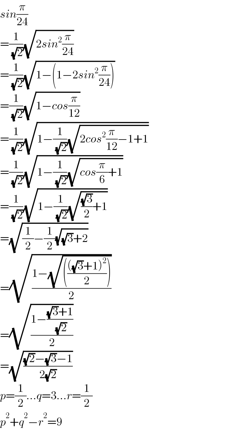 sin(π/(24))  =(1/( (√2)))(√(2sin^2 (π/(24))))  =(1/( (√2)))(√(1−(1−2sin^2 (π/(24)))))  =(1/( (√2)))(√(1−cos(π/(12))))  =(1/( (√2)))(√(1−(1/( (√2)))(√(2cos^2 (π/(12))−1+1))))  =(1/( (√2)))(√(1−(1/( (√2)))(√(cos(π/6)+1))))  =(1/( (√2)))(√(1−(1/( (√2)))(√(((√3)/2)+1))))  =(√((1/2)−(1/2)(√((√3)+2))))  =(√((1−(√((((((√3)+1)^2 )/2)))))/2))  =(√((1−(((√3)+1)/( (√2))))/2))  =(√(((√2)−(√3)−1)/(2(√2))))  p=(1/2)...q=3...r=(1/2)  p^2 +q^2 −r^2 =9  