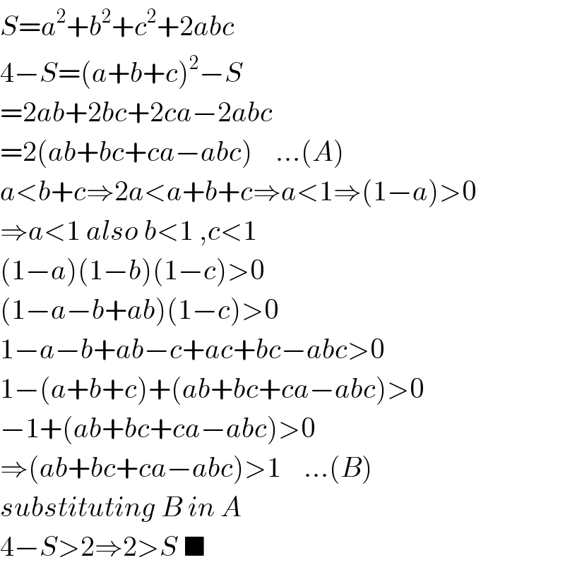 S=a^2 +b^2 +c^2 +2abc  4−S=(a+b+c)^2 −S  =2ab+2bc+2ca−2abc  =2(ab+bc+ca−abc)    ...(A)  a<b+c⇒2a<a+b+c⇒a<1⇒(1−a)>0  ⇒a<1 also b<1 ,c<1  (1−a)(1−b)(1−c)>0  (1−a−b+ab)(1−c)>0  1−a−b+ab−c+ac+bc−abc>0  1−(a+b+c)+(ab+bc+ca−abc)>0  −1+(ab+bc+ca−abc)>0  ⇒(ab+bc+ca−abc)>1    ...(B)  substituting B in A  4−S>2⇒2>S ■  