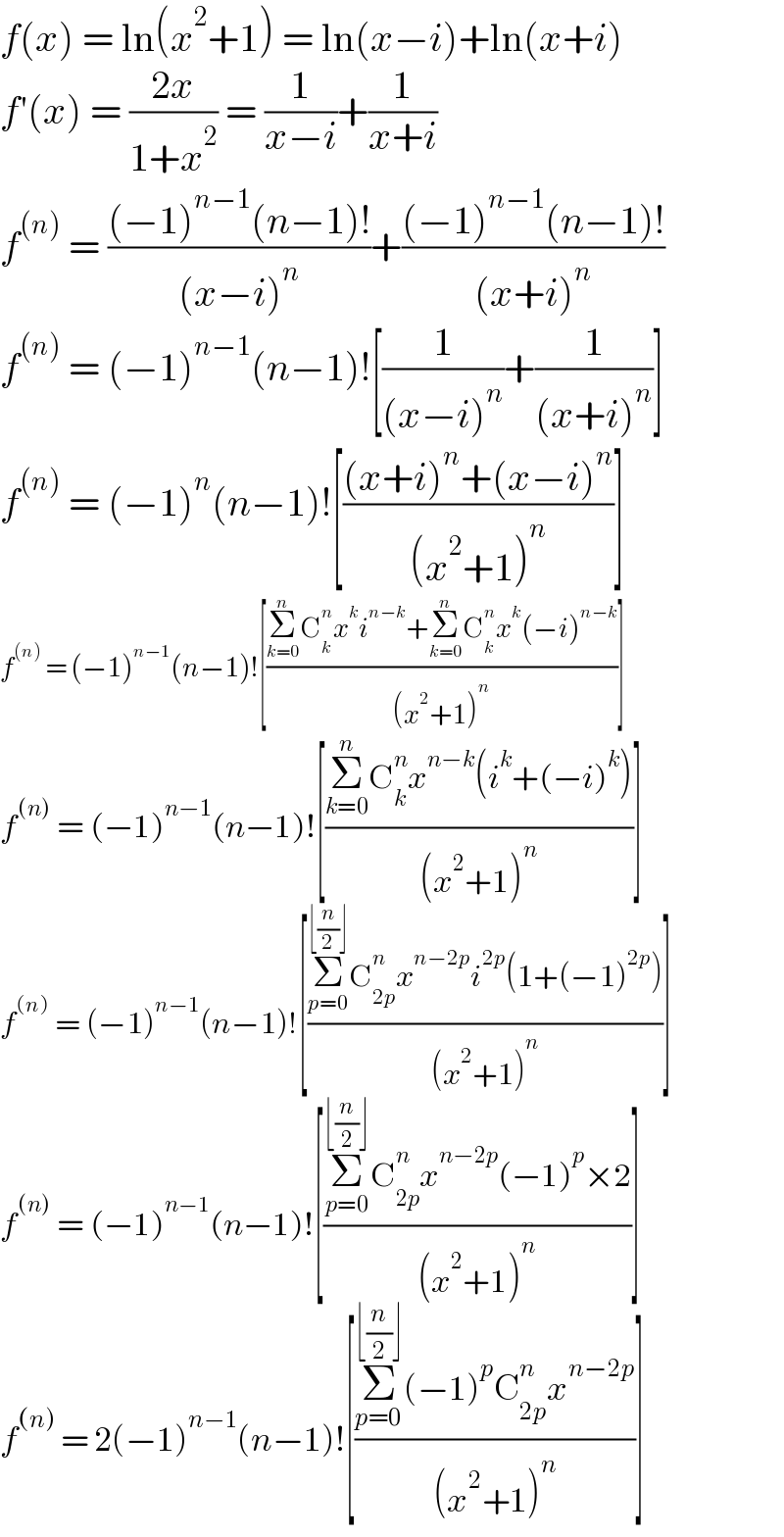 f(x) = ln(x^2 +1) = ln(x−i)+ln(x+i)  f′(x) = ((2x)/(1+x^2 )) = (1/(x−i))+(1/(x+i))  f^((n))  = (((−1)^(n−1) (n−1)!)/((x−i)^n ))+(((−1)^(n−1) (n−1)!)/((x+i)^n ))  f^((n))  = (−1)^(n−1) (n−1)![(1/((x−i)^n ))+(1/((x+i)^n ))]  f^((n))  = (−1)^n (n−1)![(((x+i)^n +(x−i)^n )/((x^2 +1)^n ))]  f^((n))  = (−1)^(n−1) (n−1)![((Σ_(k=0) ^n C_k ^n x^k i^(n−k) +Σ_(k=0) ^n C_k ^n x^k (−i)^(n−k) )/((x^2 +1)^n ))]  f^((n))  = (−1)^(n−1) (n−1)![((Σ_(k=0) ^n C_k ^n x^(n−k) (i^k +(−i)^k ))/((x^2 +1)^n ))]  f^((n))  = (−1)^(n−1) (n−1)![((Σ_(p=0) ^(⌊(n/2)⌋) C_(2p) ^n x^(n−2p) i^(2p) (1+(−1)^(2p) ))/((x^2 +1)^n ))]  f^((n))  = (−1)^(n−1) (n−1)![((Σ_(p=0) ^(⌊(n/2)⌋) C_(2p) ^n x^(n−2p) (−1)^p ×2)/((x^2 +1)^n ))]  f^((n))  = 2(−1)^(n−1) (n−1)![((Σ_(p=0) ^(⌊(n/2)⌋) (−1)^p C_(2p) ^n x^(n−2p) )/((x^2 +1)^n ))]  