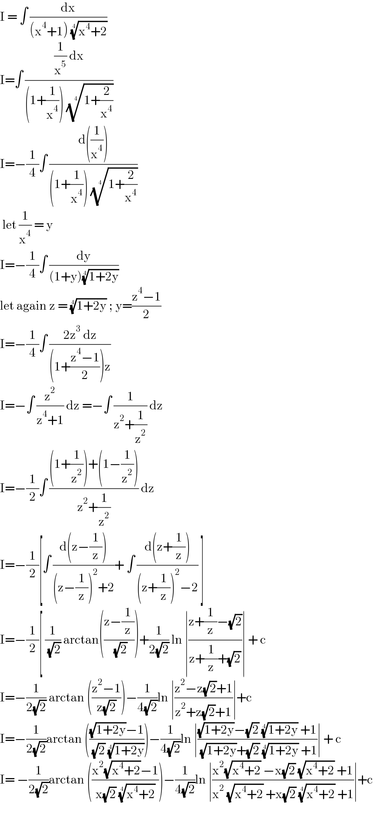 I = ∫ (dx/((x^4 +1) ((x^4 +2))^(1/4) ))  I=∫ (((1/x^5 ) dx)/((1+(1/x^4 )) ((1+(2/x^4 )))^(1/4) ))  I=−(1/4)∫ ((d((1/x^4 )))/((1+(1/x^4 )) ((1+(2/x^4 )))^(1/4) ))   let (1/x^4 ) = y  I=−(1/4)∫ (dy/((1+y)((1+2y))^(1/4) ))  let again z = ((1+2y))^(1/4)  ; y=((z^4 −1)/2)  I=−(1/4)∫ ((2z^3  dz)/((1+((z^4 −1)/2))z))  I=−∫ (z^2 /(z^4 +1)) dz =−∫ (1/(z^2 +(1/z^2 ))) dz  I=−(1/2)∫ (((1+(1/z^2 ))+(1−(1/z^2 )))/(z^2 +(1/z^2 ))) dz  I=−(1/2)[∫ ((d(z−(1/z)))/((z−(1/z))^2 +2))+ ∫ ((d(z+(1/z)))/((z+(1/z))^2 −2)) ]  I=−(1/2)[ (1/( (√2))) arctan(((z−(1/z))/( (√2))))+(1/(2(√2))) ln ∣((z+(1/z)−(√2))/(z+(1/z)+(√2)))∣ + c   I=−(1/(2(√2))) arctan (((z^2 −1)/(z(√2))))−(1/(4(√2)))ln ∣((z^2 −z(√2)+1)/(z^2 +z(√2)+1))∣+c  I=−(1/(2(√2)))arctan ((((√(1+2y))−1)/( (√2) ((1+2y))^(1/4) )))−(1/(4(√2)))ln ∣(((√(1+2y))−(√2) ((1+2y))^(1/4)  +1)/( (√(1+2y))+(√2) ((1+2y))^(1/4)  +1))∣ + c  I= −(1/(2(√2)))arctan (((x^2 (√(x^4 +2))−1)/(x(√2) ((x^4 +2))^(1/4) )))−(1/(4(√2)))ln ∣((x^2 (√(x^4 +2)) −x(√2) (√(x^4 +2)) +1)/(x^2  (√(x^4 +2)) +x(√2) ((x^4 +2))^(1/4)  +1))∣+c     