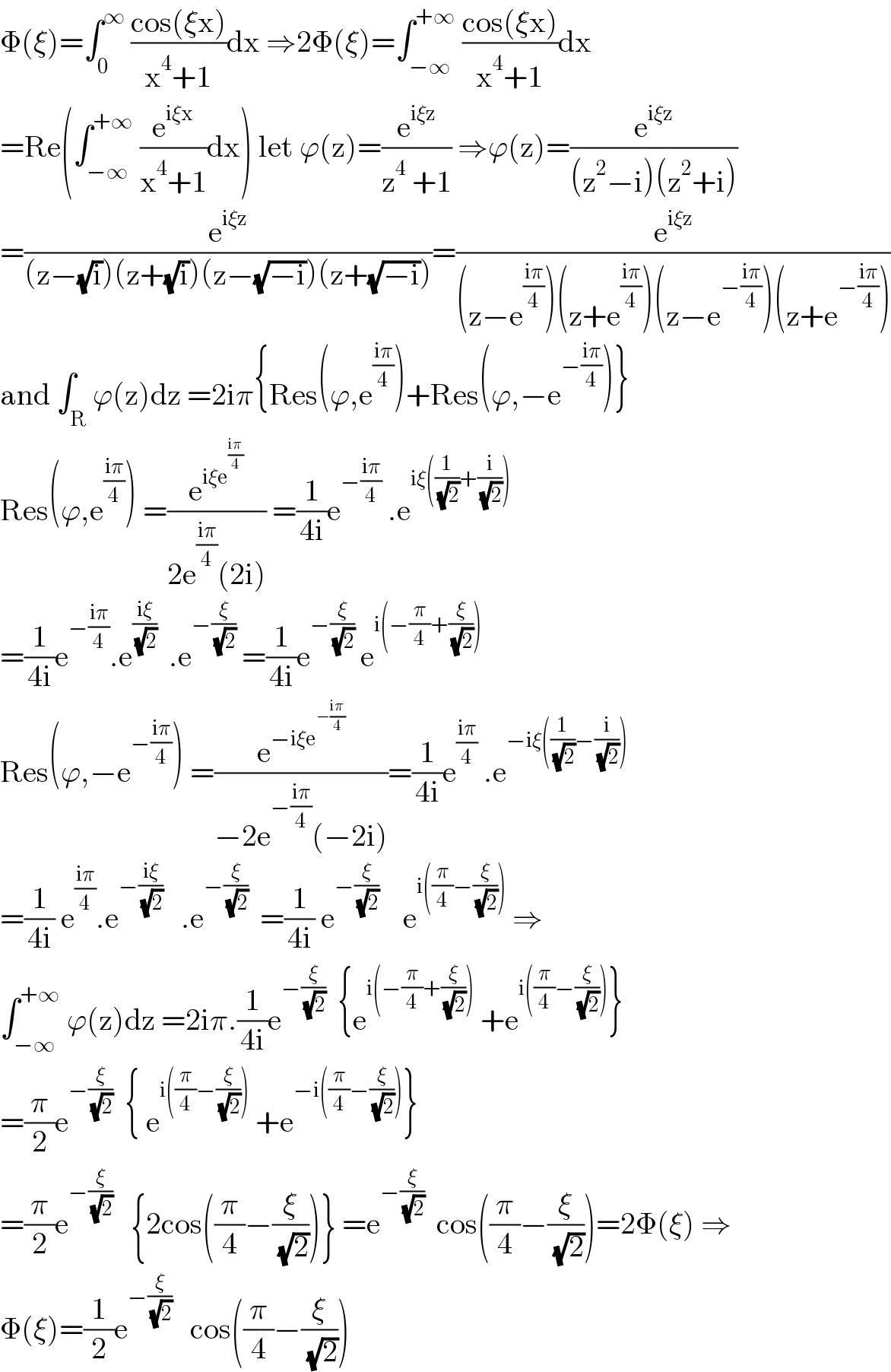 Φ(ξ)=∫_0 ^∞  ((cos(ξx))/(x^4 +1))dx ⇒2Φ(ξ)=∫_(−∞) ^(+∞)  ((cos(ξx))/(x^4 +1))dx  =Re(∫_(−∞) ^(+∞)  (e^(iξx) /(x^4 +1))dx) let ϕ(z)=(e^(iξz) /(z^4  +1)) ⇒ϕ(z)=(e^(iξz) /((z^2 −i)(z^2 +i)))  =(e^(iξz) /((z−(√i))(z+(√i))(z−(√(−i)))(z+(√(−i)))))=(e^(iξz) /((z−e^((iπ)/4) )(z+e^((iπ)/4) )(z−e^(−((iπ)/4)) )(z+e^(−((iπ)/4)) )))  and ∫_R ϕ(z)dz =2iπ{Res(ϕ,e^((iπ)/4) )+Res(ϕ,−e^(−((iπ)/4)) )}  Res(ϕ,e^((iπ)/4) ) =(e^(iξe^((iπ)/4) ) /(2e^((iπ)/4) (2i))) =(1/(4i))e^(−((iπ)/4))  .e^(iξ((1/( (√2)))+(i/( (√2)))))   =(1/(4i))e^(−((iπ)/4)) .e^((iξ)/( (√2)))   .e^(−(ξ/( (√2))))  =(1/(4i))e^(−(ξ/( (√2))))  e^(i(−(π/4)+(ξ/( (√2)))))   Res(ϕ,−e^(−((iπ)/4)) ) =(e^(−iξe^(−((iπ)/4)) ) /(−2e^(−((iπ)/4)) (−2i)))=(1/(4i))e^((iπ)/4)  .e^(−iξ((1/( (√2)))−(i/( (√2)))))   =(1/(4i)) e^((iπ)/4) .e^(−((iξ)/( (√2))))    .e^(−(ξ/( (√2))))   =(1/(4i)) e^(−(ξ/( (√2))))     e^(i((π/4)−(ξ/( (√2)))))  ⇒  ∫_(−∞) ^(+∞)  ϕ(z)dz =2iπ.(1/(4i))e^(−(ξ/( (√2))))   {e^(i(−(π/4)+(ξ/( (√2)))))  +e^(i((π/4)−(ξ/( (√2))))) }  =(π/2)e^(−(ξ/( (√2))))   { e^(i((π/4)−(ξ/( (√2)))))  +e^(−i((π/4)−(ξ/( (√2))))) }  =(π/2)e^(−(ξ/( (√2))))    {2cos((π/4)−(ξ/( (√2))))} =e^(−(ξ/( (√2))))   cos((π/4)−(ξ/( (√2))))=2Φ(ξ) ⇒  Φ(ξ)=(1/2)e^(−(ξ/( (√2))))    cos((π/4)−(ξ/( (√2))))  
