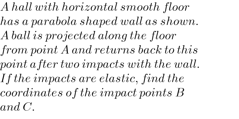 A hall with horizontal smooth floor  has a parabola shaped wall as shown.  A ball is projected along the floor  from point A and returns back to this  point after two impacts with the wall.  If the impacts are elastic, find the  coordinates of the impact points B  and C.  